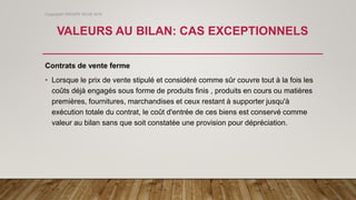 VALEURS AU BILAN: CAS EXCEPTIONNELS
Contrats de vente ferme
• Lorsque le prix de vente stipulé et considéré comme sûr couvre tout à la fois les
coûts déjà engagés sous forme de produits finis , produits en cours ou matières
premières, fournitures, marchandises et ceux restant à supporter jusqu'à
exécution totale du contrat, le coût d'entrée de ces biens est conservé comme
valeur au bilan sans que soit constatée une provision pour dépréciation.
Copyright© GROUPE ISCAE 2016
 