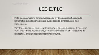 LES E.T.I.C
• L’Etat des informations complémentaires ou ETIC , complète et commente
l’information donnée par les quatre autres états de synthèse, dont il est
indissociable.
• L’ETIC doit comporter tous compléments et précisions nécessaires à l’obtention
d'une image fidèle du patrimoine, de la situation financière et des résultats de
l’entreprise, à travers les états de synthèse fournis.
Copyright© GROUPE ISCAE 2016
 