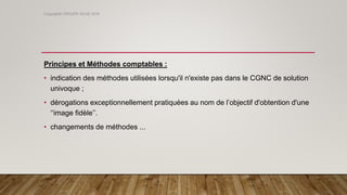 Principes et Méthodes comptables :
• indication des méthodes utilisées lorsqu'il n'existe pas dans le CGNC de solution
univoque ;
• dérogations exceptionnellement pratiquées au nom de l’objectif d'obtention d'une
‘‘image fidèle’’.
• changements de méthodes ...
Copyright© GROUPE ISCAE 2016
 