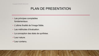 PLAN DE PRESENTATION
• Les principes comptables
fondamentaux.
• L’ultime finalité de l’image fidèle.
• Les méthodes d’évaluation.
• La conception des états de synthèse.
Leur nature.
Leur contenu.
Copyright© GROUPE ISCAE 2016
 