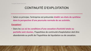 CONTINUITÉ D’EXPLOITATION
• Selon ce principe, l’entreprise est présumée établir ses états de synthèse
dans la perspective d’une poursuite normale de ses activités.
Exception!
• Dans les cas où les conditions d’une cessation d’activité totale ou
partielle sont réunies, l’hypothèse de continuité d’exploitation doit être
abandonnée au profit de l’hypothèse de liquidation ou de cessation.
Copyright© GROUPE ISCAE 2016
 