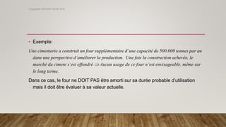 • Exemple:
Une cimenterie a construit un four supplémentaire d’une capacité de 500.000 tonnes par an
dans une perspective d’améliorer la production. Une fois la construction achevée, le
marché du ciment s’est effondré  Aucun usage de ce four n’est envisageable, même sur
le long terme.
Dans ce cas, le four ne DOIT PAS être amorti sur sa durée probable d’utilisation
mais il doit être évaluer à sa valeur actuelle.
Copyright© GROUPE ISCAE 2016
 