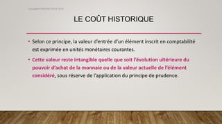 LE COÛT HISTORIQUE
• Selon ce principe, la valeur d’entrée d’un élément inscrit en comptabilité
est exprimée en unités monétaires courantes.
• Cette valeur reste intangible quelle que soit l’évolution ultérieure du
pouvoir d’achat de la monnaie ou de la valeur actuelle de l’élément
considéré, sous réserve de l’application du principe de prudence.
Copyright© GROUPE ISCAE 2016
 