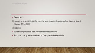 • Exemple:
Un terrain acheté à 100.000 Dh en 1970 reste inscrit à la même valeur d’entrée dans le
bilan au 31/12/1990.
Pourquoi?
Eviter l’amplification des problèmes inflationnistes
Procurer une grande fiabilité à la Comptabilité normalisée.
Copyright© GROUPE ISCAE 2016
 