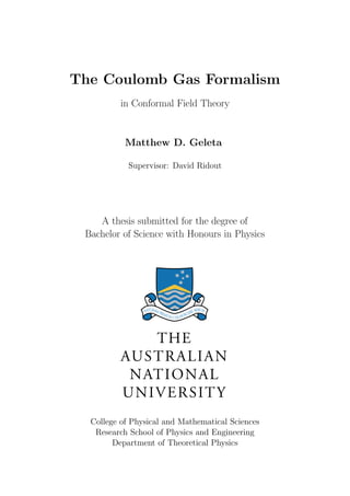 The Coulomb Gas Formalism
in Conformal Field Theory
Matthew D. Geleta
Supervisor: David Ridout
A thesis submitted for the degree of
Bachelor of Science with Honours in Physics
College of Physical and Mathematical Sciences
Research School of Physics and Engineering
Department of Theoretical Physics
 