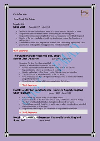 Curriculum Vitae
Emad Ahmed Attia Soliman
ExecutiveChef
Sous Chef August 2007 – July 2010
 Working in the main kitchen leading a team of 12 chefs, supervise the quality of meals
 Responsible forall of the restaurants overlookingthe swimming pool
 Responsible formanufacturing kinds of pies and pizzas and worked Buffet special
 Receipt of the stores and placed inside the kitchen and ensure the cleanliness of
refrigerators
 Participate in actual food preparation, produce food consistently high quality, taste
 presentation and expedite during peak meal periods as needed
Work Experience
The Grand Makadi Hotel Red Sea, Egypt
Senior Chef De partie July 2005 – July 2007
Reporting To: Sous Chef, Executive Chef
Working as a hot kitchen in the main kitchen
 Contact between the administration and all the staff in the kitchen
 Supervision and follow-upoperations at cooking
 Receipt and delivery of the Rosary to the fullest without any mistakes
 The distribution of some of the tasks in the kitchen –
 Cook some food and Also sat experience that you need to make sure withthe
proper temperatures
 Organizing and cleaning all the necessary inside the kitchen
 Work Experience
Hotel Holiday Inn London 5 star - Gatwick Airport, England
Chef Tournant January 2005 – June 2005
 Can to workany station in the kitchenwhen needed
 Cover vacations for all the chefs in the kitchen (Hot / Cold Kitchen , Bakery & Pastry)
 The duty of all heads full kitchen during their absence from work
 To be fully aware of all that there is and is used in all sections Cookand attend all
the food required in all sections
 Responsible forwriting all the raw materials required for the kitchen
 Work Experience
Hotel L'ATLANTIQUE Guernsey, Channel Islands, England
Sous chef 4 star hotel
 