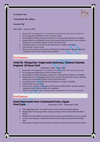 Curriculum Vitae
Emad Ahmed Attia Soliman
ExecutiveChef
May 2004 – January 2005
 Responsible for management of a restaurant inside the hotel offers kinds of junk food
 Processing and preparation of all necessary menu
 Responsible fordaily purchases request in writing and by telephone in English
 Responsible forwriting daily menu with renewed attractiveness to the customer,
taking into accountthe expense of the cost forthe meal
 Leadership team of cooks8 and the distribution of tasks, including
 Calculate the cost per week
 Workon the renewal of the menu of fixed and variable follow-upwithcustomer
complaints and workto remedy the complaint
Work Experience
Hotel St. Margarites lodge hotel Guernsey, Channel Islands,
England EX Sous Chef
September 2002 – May 2004
 Responsible for management of a restaurant inside the hotel offers kinds of junk food
 Processing and preparation of all necessary menu
 Responsible fordaily purchases request in writing and by telephone in English
 Responsible forwriting daily menu with renewed attractiveness to the customer,
taking into accountthe expense of the cost forthe meal
 Leadership team of cooks8 and the distribution of tasks, including
 Calculate the cost per week
 Workon the renewal of the menu of fixed and variable follow-upwithcustomer
complaints and workto remedy the complaint
 Writing cooked buffet menu changing weekly comprehensive account cost per person
Work Experience
Hotel Semiramis Inter Continental Cairo, Egypt
First Cook December 1993 – September 2002
 The beginning of the 15-month trainee inside the hotel without appoint
 Responsible forthe preparation and processing of Inter-Continental Breakfast
Buffet
 Mobility between different sections hotel to gain good experience every 6 months
 workin show kitchen Inside the famous French restaurant grills in the Middle
East
 Making pizza dough and pasta Italian restaurant inside Pane Vino famous Italian
 