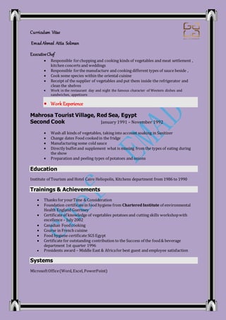 Curriculum Vitae
Emad Ahmed Attia Soliman
ExecutiveChef
 Responsible forchopping and cooking kinds of vegetables and meat settlement ,
kitchen concerts and weddings
 Responsible forthe manufacture and cooking different types of sauce beside ,
 Cook some species within the oriental cuisine
 Receipt of the supplier of vegetables and put them inside the refrigerator and
clean the shelves
 Work in the restaurant day and night the famous character of Western dishes and
sandwiches, appetizers
 Work Experience
Mahrosa Tourist Village, Red Sea, Egypt
Second Cook January 1991 – November 1992
 Wash all kinds of vegetables, taking into account soaking in Sanitizer
 Change dates Food cookedin the fridge
 Manufacturing some cold sauce
 Directly buffetand supplement what is missing from the types of eating during
the show
 Preparation and peeling types of potatoes and onions
Education
Institute of Tourism and Hotel Cairo Heliopolis, Kitchens department from 1986 to 1990
Trainings & Achievements
 Thanks for yourTime & Consideration
 Foundation certificatein food hygiene from CharteredInstitute of environmental
Health England Guernsey
 Certificate of knowledge of vegetables potatoes and cutting skills workshopwith
excellence – July 2002
 Canadian Foodcooking
 Course in French cuisine
 Food hygiene certificate SGS Egypt
 Certificate for outstanding contribution to the Success of the food& beverage
department 1st quarter 1996
 Presidents award – Middle East & Africafor best guest and employee satisfaction
Systems
MicrosoftOffice(Word,Excel, PowerPoint)
 