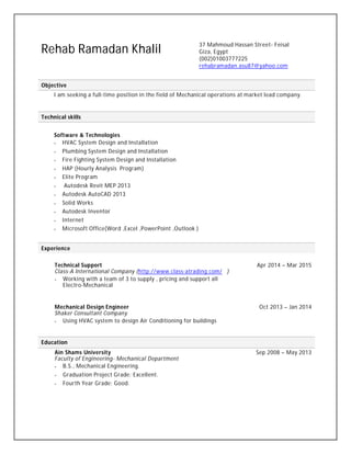 Rehab Ramadan Khalil
37 Mahmoud Hassan Street- Feisal
Giza, Egypt
(002)01003777225
rehabramadan.asu87@yahoo.com
Objective
I am seeking a full-time position in the field of Mechanical operations at market lead company.
Technical skills
Software & Technologies
 HVAC System Design and Installation
 Plumbing System Design and Installation
 Fire Fighting System Design and Installation
 HAP (Hourly Analysis Program)
 Elite Program
 Autodesk Revit MEP 2013
 Autodesk AutoCAD 2013
 Solid Works
 Autodesk Inventor
 Internet
 Microsoft Office(Word ,Excel ,PowerPoint ,Outlook )
Experience
Technical Support Apr 2014 – Mar 2015
Class-A International Company (http://www.class-atrading.com/ )
 Working with a team of 3 to supply , pricing and support all
Electro-Mechanical
Mechanical Design Engineer Oct 2013 – Jan 2014
Shaker Consultant Company
 Using HVAC system to design Air Conditioning for buildings
Education
Ain Shams University Sep 2008 – May 2013
Faculty of Engineering- Mechanical Department
 B.S., Mechanical Engineering.
 Graduation Project Grade: Excellent.
 Fourth Year Grade: Good.
 