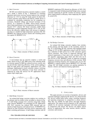 A. Buck Converter
DC-DC non-isolated step down converter employs a switch
and a diode is shown in Fig. 7. Reduction in switching
transients and reverse recovery current improves the converter
efficiency by 3-4% by using SiC diode against Si diode [29].
A buck converter using Silicon and Silicon carbide device is
evaluated by calculating conduction loss by comparing on-
resistance, threshold voltage and forward resistance of the
devices. At a frequency of 10kHz, silicon based converter
shows better performance at low temperature but fail to operate
beyond 150◦
C whereas SiC based converters exhibit better
performance at high temperature beyond 150◦
C [30]. In SiC
device the efficiency slightly drops with increase in tempera-
ture but it is suitable for high temperature operation [30]. SiC
MOSFET has reduced recovery current and switching power
loss against Si MOSFET [31].
Fig. 7: Basic structure of Buck converter
B. Boost Converter
A non-isolated step up converter employs a switch and
diode, shown in Fig. 8. SiC SBD used as free wheeling diode
in converter against Si SBD has reduced recovery current, turn
on and off time improving efficiency of the system making it
ideal for high power and frequency applications [32]. ZVS
technique implemented in boost converter reduces switching
loss in converter [33]. Efficiency of the boost converter is
improved by using SiC devices for PV applications which
require high output gain.
Fig. 8: Basic structure of Boost converter
C. Half Bridge Converter
An isolated half bridge converter employs two switches in
the primary and two diodes in the secondary as shown in Fig.
9. A half bridge resonant LLC converter using high voltage
super junction MOSFET was developed for PV applications
[34]. LLC converter has reduced EMI emission and can
operate at high frequency and reduced losses. SJ MOSFET has
reduced on state resistance and lower device capacitance and
better switching performance. A half bridge converter with SJ
MOSFET employing ZVS showed an efficiency of 94% [34].
A comparative study of bidirectional half bridge series resonant
converter employing Si and SiC switches for electric vehicles
shows improvement in efficiency when employing SiC against
Si switch [35].
Fig. 9: Basic structure of Half bridge converter
D. Full Bridge Converter
An isolated full bridge converter employs four switches
on the primary and four diodes on the secondary, shown in
Fig. 10. A full bridge DC-DC converter with regulated output
voltage of 12V for HEV application using Si and SiC devices
has a reduction of 60% power loss in SiC converters against
silicon converters. This results in improved efficiency and
reduced requirement of heat sink in the converter [36]. The
low parasitic capacitance, body diode and short turn on 
turn off loss of SiC MOSFET results in improved switching
frequency, recovery time and efficiency of the converter. With
improved switching frequency the resonant tank size for SiC
MOSFET is reduced against silicon MOSFET [37]. The high
voltage SiC full bridge converters are gaining popularity in
Electric vehicles and induction heating application.
Fig. 10: Basic structure of Full bridge converter
V. CONCLUSION
This paper presents an overview of properties, devices and
converter topologies employing SiC devices. It is observed that
SiC devices exhibit better power rating, switching frequency
and operating temperature in comparison to silicon devices.
Thus they are suitable for high power and high frequency
applications. The superior device properties of SiC made them
suitable for all converter topologies with better performance
in comparison with silicon. SiC devices can replace silicon
devices in applications like solar, traction, electric vehicles,
converters and inverters.
2019 2nd International Conference on Intelligent Computing, Instrumentation and Control Technologies (ICICICT)
978-1-7281-0283-2/19/$31.00 ©2019 IEEE 1200
Authorized licensed use limited to: Universidade Estadual de Campinas. Downloaded on June 24,2021 at 17:54:34 UTC from IEEE Xplore. Restrictions apply.
 