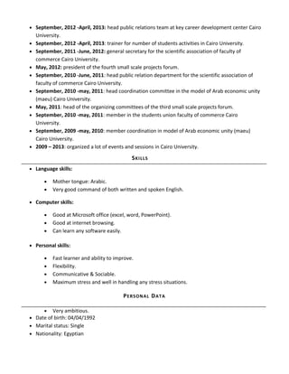 • September, 2012 -April, 2013: head public relations team at key career development center Cairo
University.
• September, 2012 -April, 2013: trainer for number of students activities in Cairo University.
• September, 2011 -June, 2012: general secretary for the scientific association of faculty of
commerce Cairo University.
• May, 2012: president of the fourth small scale projects forum.
• September, 2010 -June, 2011: head public relation department for the scientific association of
faculty of commerce Cairo University.
• September, 2010 -may, 2011: head coordination committee in the model of Arab economic unity
(maeu) Cairo University.
• May, 2011: head of the organizing committees of the third small scale projects forum.
• September, 2010 -may, 2011: member in the students union faculty of commerce Cairo
University.
• September, 2009 -may, 2010: member coordination in model of Arab economic unity (maeu)
Cairo University.
• 2009 – 2013: organized a lot of events and sessions in Cairo University.
• Language skills:
• Mother tongue: Arabic.
• Very good command of both written and spoken English.
• Computer skills:
• Good at Microsoft office (excel, word, PowerPoint).
• Good at internet browsing.
• Can learn any software easily.
• Personal skills:
• Fast learner and ability to improve.
• Flexibility.
• Communicative & Sociable.
• Maximum stress and well in handling any stress situations.
• Very ambitious.
• Date of birth: 04/04/1992
• Marital status: Single
• Nationality: Egyptian
SKILLS
PERSONAL DATA
 