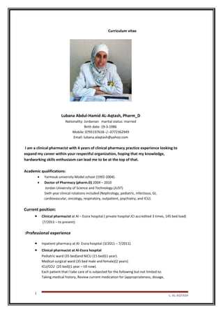Curriculum vitae
Lubana Abdul-Hamid AL-Aqtash, Pharm_D
Nationality: Jordanian marital status: married
Birth date: 19-3-1986
Mobile: 0795197618--/--0772362949
Email: lubana.alaqtash@yahoo.com
I am a clinical pharmacist with 4 years of clinical pharmacy practice experience looking to
expand my career within your respectful organization, hoping that my knowledge,
hardworking skills enthusiasm can lead me to be at the top of that.
Academic qualifications:
• Yarmouk university Model school (1992-2004).
• Doctor of Pharmacy (pharm.D) 2004 – 2010
Jordan University of Science and Technology (JUST)
Sixth year clinical rotations included (Nephrology, pediatric, infectious, GI,
cardiovascular, oncology, respiratory, outpatient, psychiatry, and ICU).
Current position:
• Clinical pharmacist at Al – Essra hospital ( private hospital JCI accredited 3 times, 145 bed load)
(7/2011 – to present)
Professional experience:
• Inpatient pharmacy at Al- Essra hospital (3/2011 – 7/2011).
• Clinical pharmacist at Al-Essra hospital
Pediatric ward (35 bed)and NICU (15 bed)(1 year).
Medical-surgical ward (35 bed male and female)(2 years).
ICU/CCU (25 bed)(1 year – till now).
Each patient that I take care of is subjected for the following but not limited to:
Taking medical history, Review current medication for (appropriateness, dosage,
L. AL-AQTASH
1
 