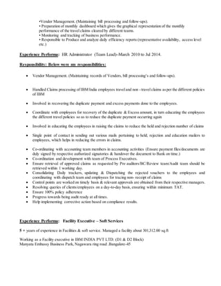•Vendor Management. (Maintaining bill processing and follow-ups).
• Preparation of monthly dashboard which gives the graphical representation of the monthly
performance of the travel claims cleared by different teams.
• Monitoring and tracking of business performance.
• Responsible to Produce and analyze daily efficiency reports (representative availability, access level
etc.)
Experience Performa: HR Administrator (Team Lead)–March 2010 to Jul 2014.
Responsibility: Below were my responsibilities:
 Vendor Management. (Maintaining records of Vendors, bill processing’s and follow-ups).
 Handled Claims processing of IBM India employees traveland non -travel claims asper the different policies
of IBM
 Involved in recovering the duplicate payment and excess payments done to the employees.
 Coordinate with employees for recovery of the duplicate & Excess amount, in turn educating the employees
the different travel policies so as to reduce the duplicate payment occurring again
 Involved in educating the employees in raising the claims to reduce the held and rejection number of claims
 Single point of contact in sending out various mails pertaining to held, rejection and education mailers to
employees, which helps in reducing the errors in claims.
 Co-ordinating with accounting team members in accounting activities (Ensure payment files/documents are
duly signed by respective authorized signatories & handover the document to Bank on time.)
 Co-ordination and development with team of Process Executives.
 Ensure retrieval of approved claims as requested by Pre auditors/BC/Review team/Audit team should be
retrieved within 1 working day.
 Consolidating Daily trackers, updating & Dispatching the rejected vouchers to the employees and
coordinating with dispatch team and employees for tracing non- receipt of claims
 Control points are worked on timely basis & relevant approvals are obtained from their respective managers.
 Resolving queries of clients/employees on a day-to-day basis, ensuring within minimum TAT.
 Ensure 100% policy adherence
 Progress towards being audit ready at all times.
 Help implementing corrective action based on compliance results.
Experience Performa: Facility Executive – Soft Services
5 + years of experience in Facilities & soft service. Managed a facility about 301,312.00 sq.ft
Working as a Facility executive in IBM INDIA PVT LTD. (D1 & D2 Block)
Manyata Embassy Business Park, Nagawara ring road .Bangalore-45
 