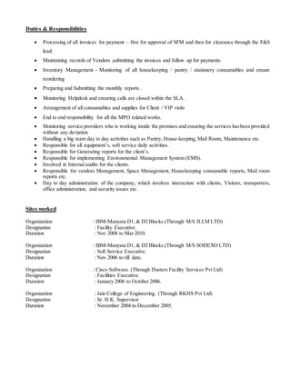 Duties & Responsibilities
 Processing of all invoices for payment – first for approval of SFM and then for clearance through the F&S
lead.
 Maintaining records of Vendors ,submitting the invoices and follow up for payments
 Inventory Management - Monitoring of all housekeeping / pantry / stationery consumables and ensure
reordering
 Preparing and Submitting the monthly reports .
 Monitoring Helpdesk and ensuring calls are closed within the SLA.
 Arrangement of all consumables and supplies for Client / VIP visits
 End to end responsibility for all the MPO related works.
 Monitoring service providers who is working inside the premises and ensuring the services hasbeen provided
without any deviation
 Handling a big team day to day activities such as Pantry, House-keeping, Mail Room, Maintenance etc.
 Responsible for all equipment’s, soft service daily activities.
 Responsible for Generating reports for the client’s.
 Responsible for implementing Environmental Management System (EMS).
 Involved in Internal audits for the clients.
 Responsible for vendors Management, Space Management, Housekeeping consumable reports, Mail room
reports etc.
 Day to day administration of the company, which involves interaction with clients, Visitors, transporters,
office administration, and security issues etc.
Sites worked
Organization : IBM-Manyata D1, & D2 Blocks.(Through M/S JLLM LTD)
Designation : Facility Executive.
Duration : Nov 2008 to Mar 2010.
Organization : IBM-Manyata D1, & D2 Blocks.(Through M/S SODEXO LTD)
Designation : Soft Service Executive.
Duration : Nov 2006 to till date.
Organization : Cisco Software. (Through Dusters Facility Services Pvt Ltd)
Designation : Facilities Executive.
Duration : January 2006 to October 2006.
Organization : Jain College of Engineering. (Through RKHS Pvt Ltd)
Designation : Sr. H.K. Supervisor
Duration : November 2004 to December 2005.
 