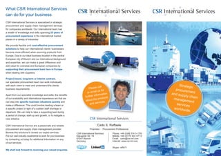 CSR International Services
Strategic
procurementand supply chainmanagement
services
worldwide.
CSR International Services
CSR International Services is specialized in strategic
procurement and supply chain management services
for companies worldwide. Our international team has
a wealth of knowledge and skills spanning 25 years of
procurement experience in the international market
places in a variety of industries.
We provide flexible and cost-effective procurement
solutions to help our international clients’ businesses
become more efficient when sourcing products from
Europe. Due to our ideal business location in the central
European city of Munich and our international background
and expertise, we can make a great difference and
add value for overseas and European companies by
supporting their procurement team here in Europe
when dealing with suppliers.
Project-based, long-term or interim contract,
our specialist procurement team can work individually
with each client to meet and understand the clients’
business requirements.
Apart from our specialist knowledge and skills, the benefits
of our availability and international experience are that we
can step into specific business situations quickly and
make a difference. This could involve leading a team or
a specific project in light of a sudden staff shortage or
departure. We can help to take a supporting lead during
a period of change, start-up and growth, or to instigate a
new initiative.
CSR International Service are a passionate and reliable
procurement and supply chain management provider.
Browse this brochure to review our expert services.
Put our vast industry experience to work for your business
by contacting us today for additional information on any
of our services.
We shall look forward to receiving your valued enquiries.
What CSR International Services
can do for your business
Phone: +49 (0)89 374 14 750
Mobile: +49 (0)172 822 57 12
Email: carlo@csr-int.com
Internet: www.csr-int.com
Skype: raffs71
CSR International Services
Carlo S. Raffaele
Proprietor • Procurement Professional
CSR International Services
Klausener Str. 19
81547 Munich
Germany
Please call
or email us for
further information
about the products
and services.
 