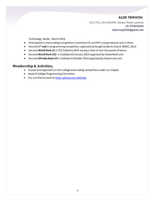 ALOK TRIPATHI
ED-1/733, L.D.A COLONY, Kanpur Road, Lucknow
+91 7376252293
Alok.triop3333@gmail.com
3
Technology, Noida, March 2014.
 Participated in many coding competitions hosted by IITs and NITs and got decent rank in them.
 Secured 1st
rank in programming competition organized by Google Students Club at IMSEC, 2013.
 Secured World Rank 21 in TCS CodeVita 2014 among a total of over thousands of teams.
 Secured World Rank 315 in CodeSprint5 January 2014 organized by HackerRank.com.
 Secured All India Rank 19 in CodeSprint October 2014 organized by Hackerrank.com.
Membership & Activities:
 Hosted and organized an inter college level coding competition under our chapter.
 Head of College Programming Committee.
 You can find my work at https://github.com/aloktriop.
 