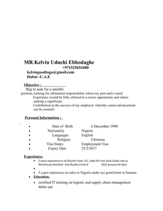 Curriculum Vitae
MR.Kelvin Uduehi Ebhodaghe
+971525654480
kelvingoodtogo@gmail.com
Dubai -U.A.E
Objective :
Beg to seek for a sutaible
position, looking for substantial responsibility where my past and a vared
Experience would be fully utilized in a career opportunity and where
making a significant
Contribution to the success of my employer. whereby career advancement
can be assured..
Personal Information :
• Date of Birth 6 December 1990
• Nationality Nigeria
• Languages English
• Religion Christian
• Visa Stutes Employment Visa
• Expiry Date 25/2/2017
Experience:
• 2 years experience in Al Ghurair Food LLC, Jabel Ali Free Zone Dubai Uae as
Warehouse Assistant And Quality Control 2015 january till date.
•
• 5 years experience on sales in Nigeria under uyi grand hotel as barman.
• Education.
• certified IT training on logistic and supply chain management
dubai uae
 