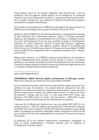 l'emprenedoria	
   haurà	
   de	
   ser	
   matèria	
   obligatòria	
   amb	
   formació	
   per	
   a	
   tots	
   els	
  
professors.	
   Tots	
   els	
   aspectes,	
   també	
   aquests,	
   han	
   de	
   integrar-­‐se	
   en	
   l'entramat	
  
normatiu.	
   Així,	
  la	
  llei	
  d'educació	
  de	
  Catalunya	
   -­‐	
   respectuosa	
   i	
   d'acord	
   amb	
   la	
   LOE	
   -­‐	
  
que	
   va	
   quedar	
   malmesa	
   per	
   una	
   sentència	
   del	
   Tribunal	
   Constitucional,	
   quedaria	
  
seriosament	
  trossejada	
  i	
  neutralitzada.	
  
	
  
Cal	
  considerar	
  els	
  preceptes	
  que	
  la	
  LOMCE	
  que	
  són	
  orgànics	
  i	
  els	
  que	
  són	
  bàsics.	
  La	
  
LOMCE	
  tracta	
  de	
  desplegar	
  tots	
  els	
  punts	
  de	
  l'article	
  27	
  de	
  la	
  CE	
  -­‐1978.	
  
	
  
Queda	
  clar	
  que	
  la	
  LOMCE	
  és	
  la	
  llei	
  més	
  centralitzadora	
  i	
  espanyolitzadora	
  de	
  totes	
  
les	
   lleis	
   educatives	
   de	
   la	
   democràcia.	
   Aspectes	
   relatius	
   a	
   la	
   llengua	
   (immersió	
  
lingüística,	
  per	
  exemple),	
  o	
  la	
  uniformització	
  de	
  currículums	
  i	
  continguts	
  escolars.	
  
Si	
   es	
   mira	
   amb	
   deteniment,	
   hi	
   ha	
   una	
   gran	
   quantitat	
   de	
   punts	
   re-­‐centralitzadors	
  
(reforçant	
   el	
   control	
   ministerial,	
   marcant	
   el	
   perfil	
   dels	
   directors,	
   regulacions	
  
minucioses	
   impròpies	
   d'una	
   llei	
   orgànica,	
   establint	
   l'abast	
   de	
   la	
   gratuïtat	
   dels	
  
llibres	
  de	
  text,	
  etc.).	
  S'explicita	
  que	
  el	
  govern	
  d'Espanya	
  pot	
  desenvolupar	
  l'	
  LOMCE	
  
sense	
  perjudici	
  de	
  les	
  competències	
  de	
  les	
  comunitats	
  autònomes	
  (no	
  a	
  l'inrevés,	
  
com	
  fins	
  ara).	
  
	
  
Alguns	
  punts	
  a	
  destacar:	
  a	
  la	
  LOMCE	
  no	
  apareixen	
  els	
  professors,	
  els	
  inspectors	
  o	
  
tot	
   just	
   l'Administració	
   local,	
   prioritza	
   l'escola	
   privada	
   en	
   relació	
   a	
   la	
   pública	
  
(almenys	
  en	
  una	
  dotzena	
  de	
  punts).	
  Es	
  canvien	
  els	
  sistemes	
  d'accés	
  a	
  la	
  universitat.	
  
S'orienta	
  el	
  sistema	
  educatiu	
  en	
  relació	
  a	
  un	
  mercat	
  laboral	
  que	
  ningú	
  sap	
  com	
  serà	
  
o	
  si	
  existirà	
  en	
  el	
  futur	
  (fractura	
  del	
  mercat	
  laboral).	
  
	
  
-­‐-­‐-­‐-­‐-­‐-­‐-­‐-­‐-­‐-­‐-­‐-­‐-­‐-­‐-­‐-­‐-­‐-­‐-­‐-­‐-­‐-­‐-­‐-­‐-­‐-­‐-­‐-­‐-­‐-­‐-­‐-­‐-­‐-­‐-­‐-­‐-­‐-­‐	
  
DIA	
  11	
  D'OCTUBRE	
  DE	
  2013	
  
	
  
CONFERÈNCIA	
   DEBAT	
   Direcció	
   pública	
   professional.	
   El	
   lideratge	
   escolar.	
  
Albert	
  Serra.	
  Director	
  de	
  l'Institut	
  de	
  Governança	
  Pública	
  d'ESADE	
  .	
  
	
  
Cal	
   ser	
   conscient	
   d'assumir	
   la	
   direcció	
   d'un	
   centre	
   educatiu	
   públic	
   suposa	
   per	
   a	
   un	
  
professor	
   un	
   canvi	
   de	
   professió,	
   i	
   les	
   persones	
   han	
   de	
   preparar-­‐se.	
   Una	
   altra	
  
qüestió	
  és	
  la	
  relació	
  entre	
  directors	
  i	
  inspectors.	
  Aquests	
  duen	
  a	
  càrrec	
  una	
  tasca	
  
directiva	
   supra-­‐centres.	
   També,	
   una	
   reflexió	
   sobre	
   l'entorn	
   i	
   la	
   situació	
   de	
   l'estat	
  
del	
   benestar	
   a	
   Europa	
   amb	
   les	
   crisis	
   i	
   el	
   cicle	
   llarg	
   (1945-­‐1975:	
   trenta	
   anys	
  
gloriosos,	
   1975-­‐2005:	
   declivi	
   de	
   l'estat	
   i	
   èxit	
   del	
   mercat;	
   i,	
   2005-­‐2035:	
   la	
   gran	
  
incògnita),	
  en	
  què	
  hi	
  ha	
  una	
  manca	
  de	
  sincronització	
  del	
  cas	
  espanyol.	
  
	
  
L'escenari	
   de	
   la	
   reflexió	
   està	
   emmarcat	
   per	
   una	
   crisi	
   global	
   2007-­‐2009,	
   la	
   crisi	
  
europea	
  posterior	
  a	
  2007	
  ha	
  implicat	
  una	
  transferència	
  centre-­‐perifèria,	
  Espanya	
  
té	
  el	
  triple	
  d'atur	
  que	
  la	
  mitjana	
  de	
  l'OCDE	
  amb	
  reduccions	
  salarials,	
  un	
  gran	
  dèficit	
  
públic,	
  un	
  programa	
  de	
  pensions	
  compromès,	
  menys	
  recaptació	
  en	
  termes	
  de	
  PIB	
  
que	
  la	
  mitjana	
  de	
  la	
  UE	
  (amb	
  independència	
  de	
  la	
  pressió	
  fiscal	
  que	
  pot	
  propiciar	
  
l'escapisme).	
  
	
  
La	
   distribució	
   de	
   la	
   crisi:	
   pobresa,	
   empobriment,	
   enriquiment,	
   i	
   desigualtat.	
   La	
  
lluita	
   és	
   contra	
   l'empobriment	
   i	
   l'extrema	
   pobresa,	
   però	
   el	
   problema	
   és	
  
l'enriquiment	
  i	
  l'extrema	
  riquesa.	
  

	
  

11	
  

 