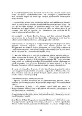  
Hi	
   ha	
   una	
   fallida	
   institucional	
   important:	
   les	
   institucions,	
   a	
   tots	
   els	
   nivells,	
   estan	
  
fallant	
   i	
   això	
   debilita	
   el	
   sistema	
   democràtic.	
   Com	
   a	
   conseqüència,	
   una	
   fallida	
   moral	
  
molt	
   destacada.	
   Malgrat	
   tot,	
   potser	
   sigui	
   una	
   crisi	
   de	
   creixement	
   encara	
   que	
   no	
  
necessàriament.	
  
	
  
La	
  responsabilitat	
  sembla	
  estar	
  difuminada,	
  però	
  en	
  realitat	
  hi	
  ha	
  molts	
  diferents	
  
nivells	
  de	
  responsabilitat	
  entre	
  els	
  actors	
  (més	
  en	
  l'espai	
  de	
  l'empresa	
  privada	
  que	
  
entre	
   els	
   servidors	
   públics).	
   Els	
   treballadors	
   públics	
   no	
   estan	
   entre	
   els	
   més	
  
damnificats,	
  però	
  tampoc	
  són	
  els	
  més	
  innocents.	
  Cal	
  fer	
  una	
  reflexió	
  per	
  sortir	
  cap	
  
endavant	
   (per	
   això	
   és	
   necessari	
   un	
   plantejament	
   que	
   participa	
   de	
   les	
  
característiques	
  de	
  la	
  funció	
  directiva).	
  
	
  
L'organització	
   i	
   la	
   funció	
   directiva	
   formen	
   part	
   d'un	
   entramat	
   triangular	
  
interrelacionat	
   de	
   la	
   funció	
   tècnica	
   (factibilitat	
   i	
   eficàcia),	
   la	
   funció	
   directiva	
  
(eficiència	
  i	
  sostenibilitat)	
  i	
  la	
  funció	
  política	
  (legitimitat	
  i	
  autoritat).	
  
	
  
Els	
  rols	
  directius	
  es	
  classifiquen	
  en	
  interpersonals	
  (responsable,	
  inspirador,	
  enllaç)	
  
gestionar	
   anomalies,	
   negociar,	
   i	
   triar	
   entre	
   opcions.	
   Aquests	
   rols	
   són	
  
indispensables	
  per	
  pilotar	
  el	
  cicle	
  de	
  gestió	
  (Plan	
  ,	
  Do	
  ,	
  Check,	
  Act	
  ).	
  El	
  resultat	
  en	
  
l'àmbit	
  de	
  l'acció	
  pública	
  consisteix	
  a	
  aconseguir	
  la	
  màxima	
  creació	
  de	
  valor	
  públic	
  
per	
  als	
  ciutadans	
  i	
  per	
  a	
  la	
  col·lectivitat	
  (Moore,	
  1995).	
  
	
  
Es	
   crea	
   valor	
   públic	
   quan	
   es	
   realitzen	
   activitats	
   que	
   aporten	
   respostes	
   efectives	
   i	
  
útils	
   a	
   necessitats	
   o	
   demandes	
   per	
   a	
   les	
   quals:	
   a)	
   s'ha	
   d'establir	
   la	
   desitjabilitat	
  
política	
   en	
   base	
   a	
   un	
   procés	
   de	
   legitimitat	
   democràtica,	
   b)	
   s'espera	
   promoure	
  
canvis	
  socials	
  que	
  modifiquin	
  la	
  condició	
  del	
  conjunt	
  de	
  la	
  societat	
  o	
  d'alguns	
  grups	
  
socials	
   reconeguts	
   com	
   a	
   legítims	
   destinataris	
   del	
   valor	
   creat,	
   i	
   c)	
   hi	
   ha	
   una	
  
dimensió	
  d'apropiació	
  col·lectiva	
  que	
  caracteritza	
  la	
  seva	
  naturalesa	
  pública.	
  
	
  
Al	
   sector	
   privat	
   la	
   cadena	
   de	
   creació	
   de	
   valor	
   es	
   redueix	
   a:	
   Organització	
   i	
   entorn	
  
(recursos,	
   processos,	
   i	
   activitats,	
   productes	
   o	
   output).	
   En	
   el	
   sistema	
   públic	
   hi	
   ha	
  
dues	
   condicions	
   més	
   per	
   a	
   la	
   creació	
   de	
   valor:	
   públics,	
   usuaris	
   o	
   beneficiaris,	
   i	
  
resultat	
  polític	
  o	
  outcome	
  (Societat).	
  
	
  
Els	
  eixos	
  missionals	
  del	
  sistema	
  educatiu	
  són	
  :	
  
1-­‐	
   Aportar	
   capacitats	
   individuals	
   per	
   al	
   desenvolupament	
   personal,	
   social	
   i	
  
econòmic,	
  garantint	
  l'oportunitat	
  d'oportunitats	
  perquè	
  siguin	
  autosuficients	
  com	
  
a	
  adults.	
  
2-­‐	
   Desenvolupar	
   el	
   major	
   i	
   més	
   adequat	
   capital	
   social	
   per	
   garantir	
   el	
  
desenvolupament	
  col·lectiu	
  i	
  aportar	
  a	
  la	
  societat	
  les	
  capacitats	
  necessàries	
  per	
  a	
  la	
  
sostenibilitat	
  social	
  i	
  econòmica.	
  
	
  
El	
  resultat	
  educatiu:	
  l'acció	
  del	
  centre	
  (indicadors	
  de	
  gestió),	
  i	
  l'impacte	
  territorial	
  i	
  
social	
  (indicadors	
  socials).	
  
	
  
El	
  rol	
  directiu	
  del	
  líder.	
  L'organització	
  busca	
  en	
  ell	
  l'orientació	
  (visió,	
  valors,	
  pautes	
  
de	
   comportament,	
   objectius),	
   motivació	
   (incideix	
   sobre	
   la	
   cultura	
   organitzativa,	
  
defineix	
  el	
  clima	
  laboral).	
  L'actuació	
  directiva	
  es	
  basa	
  en	
  la	
  relació	
  interpersonal,	
  la	
  

	
  

12	
  

 
