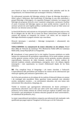 seva	
   funció	
   es	
   basa	
   en	
   harmonitzar	
   les	
   necessitats	
   dels	
   individus	
   amb	
   les	
   de	
  
l'organització,	
  i	
  és	
  l'element	
  bàsic	
  per	
  aconseguir	
  l'eficàcia,	
  i	
  l'eficiència.	
  
	
  
Un	
   enfocament	
   normatiu	
   del	
   lideratge	
   evitaria	
   el	
   tipus	
   de	
   lideratge	
   descriptiu	
   o	
  
Hitler’s	
   ghost	
   (	
   Kellerman:	
   Bad	
   Leadership).	
   El	
   lideratge	
   és	
   una	
   idea	
   individual	
   o	
  
grupal	
  (lideratge	
  o	
  lideratges),	
  o	
  la	
  capacitat	
  d'integrar	
  voluntats.	
  Les	
  tasques	
  del	
  
lideratge	
   són	
   proposar	
   direcció,	
   crear	
   i	
   mantenir	
   compromís,	
   i	
   promoure	
   i	
   facilitar	
  
el	
   canvi.	
   L'escenari	
   del	
   lideratge	
   suposa	
   un	
   marc	
   jurídic	
   (norma	
   i	
   esperit	
   de	
   la	
  
norma)	
  i	
  procés	
  de	
  canvi	
  legítim	
  política	
  i	
  jurídicament.	
  Es	
  pot	
  ser	
  líder	
  sense	
  ser	
  
director	
  i	
  ser	
  director	
  sense	
  ser	
  líder.	
  
	
  
La	
  funció	
  del	
  director	
  està	
  entrant	
  en	
  crisi	
  perquè	
  la	
  cadena	
  jeràrquica	
  està	
  en	
  crisi.	
  
No	
   es	
   dirigeix	
   des	
   de	
   dalt.	
   No	
   es	
   tracta	
   de	
   donar	
   instruccions	
   sinó	
   d'alinear	
   el	
  
conjunt	
   del	
   sistema	
   en	
   compartir	
   les	
   visions	
   i	
   els	
   valors,	
   així	
   un	
   conjunt	
   de	
  
lideratges	
  distribuïts	
  es	
  puguin	
  orientar	
  cap	
  a	
  una	
  diana.	
  
	
  
Direcció	
   (jerarquia	
   i	
   autoritat)	
   i	
   lideratge	
   (compromís	
   i	
   alineament)	
   són	
  
complementaris.	
  
	
  
TAULA	
   RODONA:	
   La	
   comunicació	
   de	
   temes	
   educatius	
   en	
   els	
   mitjans.	
   Manel	
  
Elias	
   (ME)	
   de	
   Televisió	
   de	
   Catalunya	
   TV3;	
   Montserrat	
   Poblet	
   (MP)	
   de	
   Catalunya	
  
Ràdio	
  (CR),	
  i	
  Josep	
  Playà	
  (JP)	
  de	
  La	
  Vanguàrdia.	
  
	
  
JP:	
   Actualment,	
   el	
   marc	
   general	
   de	
   la	
   crisi	
   implica	
   l'escassa	
   existència	
   en	
   molts	
  
mitjans	
  de	
  comunicació	
  de	
  periodistes	
  especialitzats.	
  Hi	
  ha	
  molts	
  mitjans:	
  premsa	
  
escrita	
   general,	
   premsa	
   escrita	
   local,	
   premsa	
   escrita	
   gratuïta,	
   premsa	
   educativa	
  
especialitzada,	
   emissores	
   de	
   ràdio	
   (estatals,	
   nacionals	
   o	
   locals),	
   cadenes	
   de	
  
televisió	
   (cadenes	
   estatals,	
   autonòmiques,	
   emergents,	
   etc.)	
   i	
   els	
   mitjans	
   digitals	
  
(emergents	
   i	
   més	
   espontanis).	
   La	
   creació	
   d'informació	
   depèn	
   de	
   les	
   fonts	
  
emissores.	
  
	
  
ME:	
   S'ha	
   complicat	
   força	
   el	
   llenguatge	
   i	
   els	
   temes	
   vinculats	
   a	
   l'educació.	
  
L'especialització	
  dels	
  periodistes	
  pot	
  moderar	
  les	
  visions	
  de	
  les	
  informacions	
  que	
  
vénen	
  per	
  agenda,	
  pels	
  emissors	
  o	
  generadors	
  ,	
  etc.	
  
	
  
Ara	
  hi	
  ha	
  més	
  presència	
  en	
  els	
  mitjans	
  de	
  les	
  notícies	
  d'educació	
  (abans	
  era	
  menor	
  
i	
   de	
   contingut	
   més	
   anecdòtic).	
   Solen	
   aparèixer	
   temes	
   puntuals	
   com	
   calendari	
  
escolar,	
   menjadors	
   escolars,	
   ...	
   no	
   estrictament	
   educatius,	
   així	
   com	
   temes	
   més	
  
estructurals:	
  lleis	
  educatives,	
  rànquings,	
  etc.	
  
	
  
També	
   es	
   tractaria	
   que	
   apareguessin	
   informacions	
   de	
   bones	
   pràctiques	
   i	
  
experiències	
   educatives	
   (cal	
   la	
   idea	
   que	
   solen	
   sortir	
   més	
   notícies	
   negatives	
   que	
  
positives).	
  Hi	
  ha	
  moltes	
  notícies	
  de	
  control	
  social	
  per	
  explicar	
  al	
  públic	
  coses	
  que	
  
succeeixen	
  i	
  que	
  perjudiquen	
  al	
  sistema	
  educatiu	
  (pujada	
  de	
  taxes	
  universitàries	
  ,	
  
no	
  substitució	
  de	
  professors,	
  etc.).	
  
	
  
La	
  major	
  especialització	
  periodística	
  comporta	
  una	
  informació	
  més	
  matisada	
  i	
  més	
  
qualificada	
  que	
  pugui	
  superar	
  l'imaginari	
  col·lectiu	
  que	
  es	
  té	
  de	
  l'educació.	
  
	
  

	
  

13	
  

 