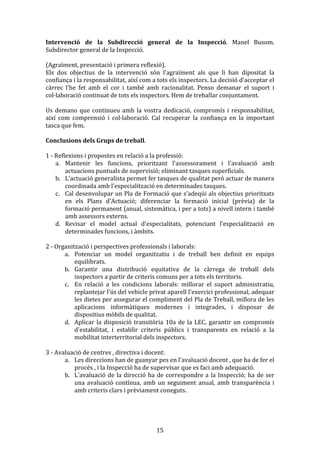 Intervenció	
   de	
   la	
   Subdirecció	
   general	
   de	
   la	
   Inspecció.	
   Manel	
   Busom.	
  
Subdirector	
  general	
  de	
  la	
  Inspecció.	
  
	
  
(Agraïment,	
  presentació	
  i	
  primera	
  reflexió).	
  
Els	
   dos	
   objectius	
   de	
   la	
   intervenció	
   són	
   l'agraïment	
   als	
   que	
   li	
   han	
   dipositat	
   la	
  
confiança	
  i	
  la	
  responsabilitat,	
  així	
  com	
  a	
  tots	
  els	
  inspectors.	
  La	
  decisió	
  d'acceptar	
  el	
  
càrrec	
   l'he	
   fet	
   amb	
   el	
   cor	
   i	
   també	
   amb	
   racionalitat.	
   Penso	
   demanar	
   el	
   suport	
   i	
  
col·laboració	
  continuat	
  de	
  tots	
  els	
  inspectors.	
  Hem	
  de	
  treballar	
  conjuntament.	
  
	
  
Us	
   demano	
   que	
   continueu	
   amb	
   la	
   vostra	
   dedicació,	
   compromís	
   i	
   responsabilitat,	
  
així	
   com	
   comprensió	
   i	
   col·laboració.	
   Cal	
   recuperar	
   la	
   confiança	
   en	
   la	
   important	
  
tasca	
  que	
  fem.	
  
	
  
Conclusions	
  dels	
  Grups	
  de	
  treball.	
  
	
  
1	
  -­‐	
  Reflexions	
  i	
  propostes	
  en	
  relació	
  a	
  la	
  professió:	
  
a. Mantenir	
   les	
   funcions,	
   prioritzant	
   l'assessorament	
   i	
   l'avaluació	
   amb	
  
actuacions	
  puntuals	
  de	
  supervisió;	
  eliminant	
  tasques	
  superficials.	
  
b. L'actuació	
  generalista	
  permet	
  fer	
  tasques	
  de	
  qualitat	
  però	
  actuar	
  de	
  manera	
  
coordinada	
  amb	
  l'especialització	
  en	
  determinades	
  tasques.	
  
c. Cal	
  desenvolupar	
  un	
  Pla	
  de	
  Formació	
  que	
  s'adeqüi	
  als	
  objectius	
  prioritzats	
  
en	
   els	
   Plans	
   d'Actuació;	
   diferenciar	
   la	
   formació	
   inicial	
   (prèvia)	
   de	
   la	
  
formació	
  permanent	
  (anual,	
  sistemàtica,	
  i	
  per	
  a	
  tots)	
  a	
  nivell	
  intern	
  i	
  també	
  
amb	
  assessors	
  externs.	
  
d. Revisar	
   el	
   model	
   actual	
   d'especialitats,	
   potenciant	
   l'especialització	
   en	
  
determinades	
  funcions,	
  i	
  àmbits.	
  
	
  
2	
  -­‐	
  Organització	
  i	
  perspectives	
  professionals	
  i	
  laborals:	
  
a. Potenciar	
   un	
   model	
   organitzatiu	
   i	
   de	
   treball	
   ben	
   definit	
   en	
   equips	
  
equilibrats.	
  
b. Garantir	
   una	
   distribució	
   equitativa	
   de	
   la	
   càrrega	
   de	
   treball	
   dels	
  
inspectors	
  a	
  partir	
  de	
  criteris	
  comuns	
  per	
  a	
  tots	
  els	
  territoris.	
  
c. En	
   relació	
   a	
   les	
   condicions	
   laborals:	
   millorar	
   el	
   suport	
   administratiu,	
  
replantejar	
  l'ús	
  del	
  vehicle	
  privat	
  aparell	
  l'exercici	
  professional,	
  adequar	
  
les	
  dietes	
  per	
  assegurar	
  el	
  compliment	
  del	
  Pla	
  de	
  Treball,	
  millora	
  de	
  les	
  
aplicacions	
   informàtiques	
   modernes	
   i	
   integrades,	
   i	
   disposar	
   de	
  
dispositius	
  mòbils	
  de	
  qualitat.	
  
d. Aplicar	
   la	
   disposició	
   transitòria	
   10a	
   de	
   la	
   LEC,	
   garantir	
   un	
   compromís	
  
d'estabilitat,	
   i	
   establir	
   criteris	
   públics	
   i	
   transparents	
   en	
   relació	
   a	
   la	
  
mobilitat	
  interterritorial	
  dels	
  inspectors.	
  
	
  
3	
  -­‐	
  Avaluació	
  de	
  centres	
  ,	
  directiva	
  i	
  docent:	
  
a. Les	
  direccions	
  han	
  de	
  guanyar	
  pes	
  en	
  l'avaluació	
  docent	
  ,	
  que	
  ha	
  de	
  fer	
  el	
  
procés	
  ,	
  i	
  la	
  Inspecció	
  ha	
  de	
  supervisar	
  que	
  es	
  faci	
  amb	
  adequació.	
  
b. L'avaluació	
   de	
   la	
   direcció	
   ha	
   de	
   correspondre	
   a	
   la	
   Inspecció;	
   ha	
   de	
   ser	
  
una	
   avaluació	
   contínua,	
   amb	
   un	
   seguiment	
   anual,	
   amb	
   transparència	
   i	
  
amb	
  criteris	
  clars	
  i	
  prèviament	
  coneguts.	
  

	
  

15	
  

 