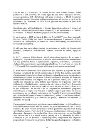 L'Escola	
   Pia	
   té	
   a	
   Catalunya	
   20	
   centres	
   docents	
   amb	
   20.000	
   alumnes,	
   2.000	
  
professors,	
   i	
   100	
   directius.	
   El	
   centre	
   tipus	
   té	
   tres	
   línies	
   d'educació	
   infantil,	
  
educació	
   primària,	
   ESO,	
   i	
   Batxillerat,	
   amb	
   poca	
   presència	
   a	
   la	
   FP.	
   El	
   Secretariat	
  
coordina	
   les	
   accions	
   i	
   impulsa	
   polítiques	
   comunes	
   en	
   els	
   centres,	
   a	
   partir	
   de	
   la	
  
participació	
   de	
   l'assemblea.	
   El	
   2007	
   es	
   van	
   proposar	
   estructurar	
   la	
   política	
   de	
  
recursos	
  humans.	
  
	
  
Els	
  rols	
  directius	
  a	
  l'Escola	
  Pia	
  són	
  el	
  Director	
  Gerent	
  (normalment	
  el	
  titular)	
  ,	
  el	
  
Director	
  Pedagògic	
  (d'etapa	
  o	
  director	
  de	
  centres)	
  ,	
  i	
  ,	
  en	
  alguns	
  centres	
  el	
  Director	
  
de	
  Projectes	
  i	
  el	
  Director	
  Acadèmic	
  (organitzador	
  del	
  funcionament).	
  
	
  
Es	
   va	
   descriure	
   el	
   2007	
   un	
   Mapa	
   de	
   Llocs	
   de	
   Treball	
   (MLT),	
   una	
   Descripció	
   dels	
  
Llocs	
   de	
   Treball	
   (DLT),	
   una	
   Gestió	
   del	
   Desenvolupament	
   Professional	
   (GPD)	
   o	
  
avaluació	
   de	
   l'acompliment,	
   un	
   Estudi	
   de	
   Clima	
   Laboral	
   (ECL),	
   i	
   un	
   informe	
   de	
  
Recursos	
  Humans	
  (IRH).	
  
	
  
El	
  MLT,	
  per	
  files,	
  explica	
  la	
  jerarquia	
  i,	
  per	
  columnes,	
  els	
  àmbits	
  de	
  l'organització	
  
(docència,	
   transversal,	
   administració	
   i	
   serveis,	
   educació	
   no	
   formal,	
   equip	
   de	
  
gestió).	
  
	
  
La	
   DLT	
   es	
   compon	
   d'identificació,	
   missió,	
   dimensions	
   (nombre	
   de	
   persones	
   i	
  
pressupost),	
  organització	
  i	
  funcions	
  principals,	
  resultats	
  i	
  indicadors,	
  requeriments	
  
del	
   lloc	
   (formació	
   bàsica	
   i	
   coneixements	
   específics,	
   experiència,	
   i	
   processos	
  
d'adaptació)	
   ,	
   competències	
   associades	
   (graduades	
   de	
   0	
   a	
   4,	
   d'entre	
   un	
   elenc	
   de	
  
12).	
  Si	
  no	
  és	
  fàcil,	
  és	
  impossible	
  (evitar	
  el	
  disseny	
  de	
  sistemes	
  no	
  sostenibles).	
  
	
  
La	
   GPD	
   inclou	
   l'entrevista	
   anual,	
   l'avaluació	
   dels	
   objectius	
   i	
   proposta	
   de	
   nous	
  
objectius,	
   i	
   avaluació	
   del	
   nivell	
   competencial.	
   Es	
   tracta	
   d'un	
   sistema	
   sostenible	
  
d'avaluació	
  de	
  l'acompliment.	
  Cada	
  cap	
  d'equip	
  avalua	
  al	
  seu	
  equip,	
  per	
  això	
  és	
  un	
  
sistema	
   descentralitzat	
   en	
   què	
   cada	
   avaluador	
   avalua	
   6-­‐8	
   persones.	
   En	
   donar-­‐los	
  
competència	
   directiva,	
   se'ls	
   implica	
   més	
   en	
   el	
   projecte.	
   També,	
   cada	
   2	
   anys,	
   es	
  
realitza	
   una	
   Enquesta	
   de	
   Clima	
   Laboral	
   que	
   s'aplica	
   a	
   tot	
   el	
   personal	
   i	
   sobre	
   els	
  
estils	
  de	
  direcció	
  dels	
  directius	
  en	
  general.	
  Un	
  altre	
  element	
  és	
  el	
  Procés	
  de	
  selecció	
  
externa	
  i	
  de	
  promoció	
  interna,	
  que	
  ha	
  de	
  permetre	
  apreciar	
  el	
  talent.	
  La	
  Selecció	
  es	
  
fa	
   per	
   entrevistes	
   i	
   en	
   relació	
   a	
   les	
   12	
   competències	
   esmentades	
   (preguntes	
  
indirectes,	
  per	
  exemple:	
  com	
  definiries	
  el	
  treball	
  en	
  equip?	
  Què	
  s'ha	
  de	
  fer	
  si	
  hi	
  ha	
  
persones	
   que	
   no	
   col·laboren	
   positivament	
   en	
   l'equip?).	
   El	
   procés,	
   descentralitzat	
  
per	
   centres	
   (així	
   s'aprecia	
   el	
   valor	
   en	
   cada	
   context),	
   inclou:	
   revisió	
   de	
   currículums,	
  
entrevista	
   de	
   verificació	
   (10	
   candidats	
   per	
   plaça),	
   i	
   entrevista	
   de	
   selecció	
   (4	
  
candidats	
  per	
  plaça).	
  
	
  
L'avaluació	
   de	
   l'acompliment	
   part	
   d'una	
   entrevista	
   (a	
   l'inici	
   de	
   curs)	
   d'establiment	
  
dels	
   nivells	
   competencials	
   amb	
   un	
   sistema	
   de	
   graduació	
   entre	
   0	
   i	
   4	
   (1	
   ja	
   és	
   un	
  
nivell	
  bo)	
  del	
  nivell	
  requerit	
  per	
  al	
  lloc	
  de	
  treball	
  que	
  realitza	
  a	
  partir	
  de	
  un	
  diàleg	
  
entre	
  l'autoavaluació	
  i	
  l'apreciació	
  de	
  l'avaluador,	
  en	
  alguns	
  casos	
  es	
  relaciona	
  amb	
  
els	
   resultats	
   d'enquestes	
   de	
   satisfacció	
   de	
   clients,	
   això	
   es	
   registra	
   en	
   una	
   fitxa	
   GPD	
  
amb	
   l'autoavaluació	
   i	
   el	
   nivell	
   acordat	
   (A-­‐B-­‐C),	
   si	
   hi	
   ha	
   elements	
   de	
   millora	
  
s'estableix	
   el	
   pla	
   de	
   formació	
   i	
   desenvolupament,	
   compliment	
   dels	
   objectius	
  
proposats	
   en	
   el	
   curs	
   anterior,	
   proposta	
   d'objectius	
   per	
   al	
   curs	
   present	
   i	
   indicadors	
  

	
  

6	
  

 