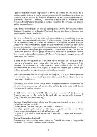 i	
   professorat	
   (també	
   amb	
   empreses	
   si	
   es	
   tracta	
   de	
   centres	
   de	
   FP);	
   anàlisi	
   de	
   la	
  
documentació;	
   visita	
   a	
   la	
   escola	
   (tres	
   dies)	
   amb	
   reunió	
   introductòria,	
   visita	
   a	
   les	
  
instal·lacions,	
   entrevistes	
   als	
   directius,	
   observació	
   de	
   les	
   classes,	
   entrevistes	
   amb	
  
professors,	
   alumnes	
   i	
   famílies,	
   i	
   devolució	
   d'informació,	
   i,	
   presentació	
   dels	
  
resultats.	
   No	
   existeixen	
   rànquings	
   ni	
   tampoc	
   vinculació	
   de	
   l'avaluació	
   de	
   centres	
  
amb	
  la	
  carrera	
  docent.	
  
	
  
Hi	
  ha	
  dos	
  documents	
  per	
  a	
  les	
  escoles:	
  Descripció	
  de	
  Criteris	
  de	
  Qualitat	
  Escolar	
  a	
  
Saxònia,	
  i	
  Directrius	
  per	
  al	
  Procés	
  d'Avaluació	
  Externa	
  dels	
  Centres	
  Escolars,	
   que	
  
s'envien	
  prèviament	
  a	
  les	
  escoles.	
  
	
  
La	
   visita	
   escolar	
   primera	
   a	
   les	
   instal·lacions	
   serveix	
   per	
   a	
   una	
   primera	
   presa	
   de	
  
contacte	
  i	
  unes	
  primeres	
  impressions.	
  El	
  qüestionari	
  està	
  basat	
  en	
  els	
  descriptors	
  
de	
   les	
   diferents	
   àrees	
   de	
   qualitat	
   de	
   Processos.	
   L'entrevista	
   amb	
   els	
   directius	
  
(director	
   i	
   sotsdirector)	
   tracta	
   sobre	
   avaluació	
   interna	
   i	
   cooperació	
   amb	
   altres	
  
escoles,	
  associacions	
  i	
  empreses.	
  S'observen,	
  segons	
  la	
  grandària	
  del	
  centre,	
  entre	
  
20	
   i	
   40	
   classes	
   completes	
   (no	
   fragments)	
   i	
   constitueix	
   la	
   part	
   nuclear	
   de	
  
l'avaluació.	
   També	
   s'utilitzen	
   grups	
   de	
   discussió	
   per	
   detectar	
   punts	
   forts	
   i	
   febles	
  
dels	
  centres,	
  així	
  com	
  el	
  clima	
  escolar.	
  L'informe	
  s'envia	
  signat	
  en	
  paper	
  i	
  en	
  versió	
  
electrònica	
  a	
  les	
  escoles.	
  
	
  
El	
   cicle	
   de	
   desenvolupament	
   de	
   la	
   qualitat	
   inclou:	
   resultats	
   de	
   l'avaluació	
   (SBI),	
  
concepció	
   d'objectius,	
   acord	
   sobre	
   objectius	
   amb	
   la	
   SBA,	
   i	
   implementació	
   de	
  
mesures.	
   Es	
   completarà	
   el	
   cicle	
   amb	
   una	
   nova	
   avaluació	
   del	
   SBI,	
   i	
   així	
  
successivament.	
   El	
   mateix	
   cicle	
   s'aplica	
   a	
   l'avaluació	
   interna	
   que	
   el	
   centre	
   pot	
  
utilitzar	
  per	
  avaluar	
  un	
  aspecte	
  concret	
  del	
  seu	
  funcionament.	
  
	
  
Hi	
  ha	
  cinc	
  nivells	
  en	
  l'escala	
  de	
  la	
  qualitat	
  escolar	
  (	
  +	
  +	
  ,	
  +	
  ,	
  0	
  ,	
  -­‐	
  ,	
  -­‐-­‐).	
  Les	
  mitjanes	
  de	
  
resposta	
   associats	
   a	
   cada	
   nivell	
   provenen	
   bàsicament	
   de	
   les	
   observacions	
   de	
  
classes	
  i	
  els	
  qüestionaris.	
  
	
  
L'avaluació	
   així	
   entesa	
   pretén	
   donar	
   impuls	
   al	
   desenvolupament	
   independent	
   de	
  
les	
   escoles,	
   sistematitzada,	
   amb	
   criteris	
   ben	
   definits	
   (el	
   més	
   important),	
   i	
   amb	
  
diverses	
  activitats	
  i	
  instruments.	
  
	
  
El	
   SBI	
   forma	
   part	
   de	
   la	
   SICI	
   (The	
   Standard	
   International	
   Conference	
   of	
  
Inspectorates),	
   en	
   el	
   lloc	
   web	
   de	
   la	
   qual	
   s’hi	
   pot	
   trobar	
   més	
   informació	
  
(http://www.sici-­‐inspectorates.org).	
  
	
  
La	
  àrees	
  de	
  qualitat	
  inclouen	
  al	
  seu	
  torn	
  diversos	
  aspectes	
  amb	
  els	
  seus	
  criteris	
  i	
  
indicadors,	
  així,	
  per	
  exemple:	
  
Cultura:	
  valors	
  i	
  normes,	
  clima,	
  i	
  acceptació	
  de	
  la	
  diversitat.	
  
Lideratge:	
   gestió	
   dels	
   recursos,	
   lideratge,	
   assegurament	
   de	
   la	
   qualitat,	
  
desenvolupament	
  del	
  personal,	
  i	
  selecció	
  del	
  personal.	
  
Cooperació:	
   participació	
   dels	
   estudiants	
   i	
   famílies,	
   i	
   cooperació	
   nacional	
   i	
  
internacional.	
  
Desenvolupament	
  professional.	
  
Ensenyament	
  -­‐	
  aprenentatge:	
  manteniment	
  de	
  l'atenció,	
  foment	
  de	
  la	
  comprensió,	
  
foment	
  de	
  l'ús,	
  i	
  foment	
  de	
  la	
  motivació	
  intrínseca.	
  

	
  

8	
  

 