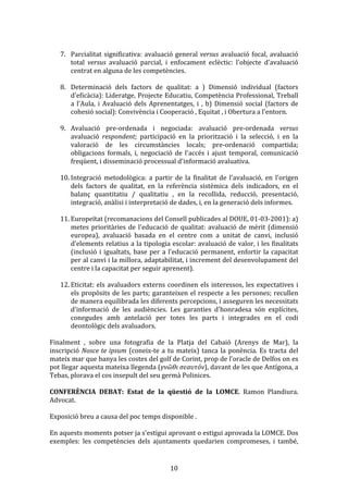  
7. Parcialitat	
   significativa:	
   avaluació	
   general	
   versus	
   avaluació	
   focal,	
   avaluació	
  
total	
   versus	
   avaluació	
   parcial,	
   i	
   enfocament	
   eclèctic:	
   l'objecte	
   d'avaluació	
  
centrat	
  en	
  alguna	
  de	
  les	
  competències.	
  
	
  

	
  

	
  

8. Determinació	
   dels	
   factors	
   de	
   qualitat:	
   a	
   )	
   Dimensió	
   individual	
   (factors	
  
d'eficàcia):	
  Lideratge,	
  Projecte	
  Educatiu,	
  Competència	
  Professional,	
  Treball	
  
a	
   l'Aula,	
   i	
   Avaluació	
   dels	
   Aprenentatges,	
   i	
   ,	
   b)	
   Dimensió	
   social	
   (factors	
   de	
  
cohesió	
  social):	
  Convivència	
  i	
  Cooperació	
  ,	
  Equitat	
  ,	
  i	
  Obertura	
  a	
  l'entorn.	
  
9. Avaluació	
   pre-­‐ordenada	
   i	
   negociada:	
   avaluació	
   pre-­‐ordenada	
   versus	
  
avaluació	
   respondent;	
   participació	
   en	
   la	
   priorització	
   i	
   la	
   selecció,	
   i	
   en	
   la	
  
valoració	
   de	
   les	
   circumstàncies	
   locals;	
   pre-­‐ordenació	
   compartida;	
  
obligacions	
   formals,	
   i,	
   negociació	
   de	
   l'accés	
   i	
   ajust	
   temporal,	
   comunicació	
  
freqüent,	
  i	
  disseminació	
  processual	
  d'informació	
  avaluativa.	
  
10. Integració	
   metodològica:	
   a	
   partir	
   de	
   la	
   finalitat	
   de	
   l'avaluació,	
   en	
   l'origen	
  
dels	
   factors	
   de	
   qualitat,	
   en	
   la	
   referència	
   sistèmica	
   dels	
   indicadors,	
   en	
   el	
  
balanç	
   quantitatiu	
   /	
   qualitatiu	
   ,	
   en	
   la	
   recollida,	
   reducció,	
   presentació,	
  
integració,	
  anàlisi	
  i	
  interpretació	
  de	
  dades,	
  i,	
  en	
  la	
  generació	
  dels	
  informes.	
  

	
  

	
  

11. Europeïtat	
  (recomanacions	
  del	
  Consell	
  publicades	
  al	
  DOUE,	
  01-­‐03-­‐2001):	
  a)	
  
metes	
   prioritàries	
   de	
   l'educació	
   de	
   qualitat:	
   avaluació	
   de	
   mèrit	
   (dimensió	
  
europea),	
   avaluació	
   basada	
   en	
   el	
   centre	
   com	
   a	
   unitat	
   de	
   canvi,	
   inclusió	
  
d'elements	
  relatius	
  a	
  la	
  tipologia	
  escolar:	
  avaluació	
  de	
  valor,	
  i	
  les	
  finalitats	
  
(inclusió	
   i	
   igualtats,	
   base	
   per	
   a	
   l'educació	
   permanent,	
   enfortir	
   la	
   capacitat	
  
per	
  al	
  canvi	
  i	
  la	
  millora,	
  adaptabilitat,	
  i	
  increment	
  del	
  desenvolupament	
  del	
  
centre	
  i	
  la	
  capacitat	
  per	
  seguir	
  aprenent).	
  
12. Eticitat:	
   els	
   avaluadors	
   externs	
   coordinen	
   els	
   interessos,	
   les	
   expectatives	
   i	
  
els	
   propòsits	
   de	
   les	
   parts;	
   garanteixen	
   el	
   respecte	
   a	
   les	
   persones;	
   recullen	
  
de	
   manera	
   equilibrada	
   les	
   diferents	
   percepcions,	
   i	
   asseguren	
   les	
   necessitats	
  
d'informació	
   de	
   les	
   audiències.	
   Les	
   garanties	
   d'honradesa	
   són	
   explícites,	
  
conegudes	
   amb	
   antelació	
   per	
   totes	
   les	
   parts	
   i	
   integrades	
   en	
   el	
   codi	
  
deontològic	
  dels	
  avaluadors.	
  

	
  
Finalment	
   ,	
   sobre	
   una	
   fotografia	
   de	
   la	
   Platja	
   del	
   Cabaió	
   (Arenys	
   de	
   Mar),	
   la	
  
inscripció	
   Nosce	
  te	
  ipsum	
   (coneix-­‐te	
   a	
   tu	
   mateix)	
   tanca	
   la	
   ponència.	
   Es	
   tracta	
   del	
  
mateix	
  mar	
  que	
  banya	
  les	
  costes	
  del	
  golf	
  de	
  Corint,	
  prop	
  de	
  l’oracle	
  de	
  Delfos	
  on	
  es	
  
pot	
  llegar	
  aquesta	
  mateixa	
  llegenda	
  (γνῶθι	
  σεαυτόν),	
  davant	
  de	
  les	
  que	
  Antígona,	
  a	
  
Tebas,	
  plorava	
  el	
  cos	
  insepult	
  del	
  seu	
  germà	
  Polinices.	
  
	
  
CONFERÈNCIA	
   DEBAT:	
   Estat	
   de	
   la	
   qüestió	
   de	
   la	
   LOMCE.	
   Ramon	
   Plandiura.	
  
Advocat.	
  
	
  
Exposició	
  breu	
  a	
  causa	
  del	
  poc	
  temps	
  disponible	
  .	
  
	
  
En	
  aquests	
  moments	
  potser	
  ja	
  s'estigui	
  aprovant	
  o	
  estigui	
  aprovada	
  la	
  LOMCE.	
  Dos	
  
exemples:	
   les	
   competències	
   dels	
   ajuntaments	
   quedarien	
   compromeses,	
   i	
   també,	
  

	
  

10	
  

 
