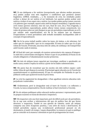 MP:	
   Si	
   ens	
   dediquem	
   a	
   fer	
   notícies	
   (excepcionals,	
   que	
   afecten	
   moltes	
   persones,	
  
etc.)	
   poden	
   acabar	
   sent	
   més	
   negatives	
   o	
   conflictives	
   que	
   positives	
   (temes	
  
lingüístics,	
   LOMCE,	
   retallades,	
   ...	
   ).	
   En	
   moments	
   de	
   crisi,	
   les	
   retallades	
   poden	
  
arribar	
   a	
   deixar	
   de	
   ser	
   notícia	
   al	
   ser	
   habituals.	
   Les	
   queixes	
   poden	
   acabar	
   sent	
  
notícia	
  o	
  trobar	
  el	
  seu	
  espai	
  com	
  a	
  notícia.	
  Les	
  modes	
  poden	
  portar	
  temes	
  concrets	
  
a	
  la	
  palestra	
  (per	
  exemple,	
  aquest	
  estiu	
  amb	
  les	
  beques	
  menjador).	
  L'agenda	
  marca	
  
certs	
   temes	
   (proves	
   externes,	
   inici	
   de	
   curs,	
   final	
   de	
   curs,	
   etc.).	
   Fora	
   d'agenda,	
   a	
  
l'haver	
   periodistes	
   especialitzats,	
   poden	
   aflorar	
   temes	
   menys	
   conjunturals.	
   Les	
  
rodes	
  de	
  premsa	
  solen	
  ser	
  més	
  llargues	
  ja	
  que	
  als	
  periodistes	
  especialitzats	
  no	
  se'ls	
  
pot	
   satisfer	
   amb	
   superficialitats,	
   ara	
   bé	
   hi	
   ha	
   mitjans	
   que	
   no	
   disposen	
  
d'especialistes	
   o	
   tenen	
   periodistes	
   amb	
   treballs	
   inestables	
   incompatibles	
   amb	
   el	
  
concepte	
  d'especialització.	
  
	
  
ME:	
   No	
   hi	
   ha	
   prou	
   treball	
   analític	
   sobre	
   les	
   taxes,	
   els	
   índexs,	
   o	
   els	
   informes.	
   Cal	
  
saber	
   que	
   és	
   comparable	
   i	
   que	
   no	
   és	
   comparable.	
   El	
   tema	
   és	
   saber	
   que	
   és	
   el	
   que	
  
volem	
  de	
  l'escola.	
  D'entrada,	
  una	
  mica	
  més	
  de	
  calma,	
  de	
  confiança	
  i	
  de	
  tranquil·litat	
  
amb	
  l'escola	
  i	
  amb	
  el	
  sistema.	
  
	
  
JP:	
  Al	
  final	
  del	
  camí,	
  per	
  exemple,	
  els	
  nostres	
  universitaris	
  són	
  capaços	
  d'integrar-­‐
se	
  amb	
  èxit	
  a	
  universitats	
  estrangeres.	
  Potser	
  si	
  que	
  és	
  un	
  problema	
  el	
  fracàs	
  en	
  els	
  
estudis	
  obligatoris	
  o	
  l'abandonament	
  escolar	
  primerenc.	
  
	
  
MP:	
   No	
   tots	
   els	
   mitjans	
   tenen	
   capacitat	
   per	
   investigar,	
   analitzar	
   o	
   aprofundir;	
   en	
  
molts	
  casos,	
  només	
  s'explica	
  la	
  notícia	
  a	
  partir	
  de	
  les	
  dades	
  subministrades.	
  
	
  
ME:	
   Els	
   pares	
   han	
   de	
   reconèixer	
   que	
   les	
   escoles	
   són	
   dels	
   millors	
   espais	
   i	
   amb	
  
millor	
  clima	
  de	
  què	
  disposa	
  la	
  societat.	
  El	
  principal	
  agent	
  educatiu	
  no	
  és	
  l'escola	
  (ni	
  
quantitativament	
   ni	
   qualitativament).	
   El	
   que	
   és	
   envejable	
   de	
   Finlàndia	
   és	
   que	
   la	
  
població	
  confia	
  que	
  qualsevol	
  escola	
  és	
  prou	
  bona.	
  
	
  
JP:	
  La	
  crisi	
  ha	
  augmentat	
  les	
  desigualtats	
  i	
  s'han	
  aguditzat	
  entorns	
  educatius	
  més	
  
perjudicats	
  i	
  vulnerables.	
  
	
  
ME:	
   Evidentment,	
   però	
   la	
   desigualtat	
   està	
   al	
   barri	
   de	
   l'escola	
   i	
   es	
   reflecteix	
   a	
  
l'escola.	
  La	
  tasca	
  compensatòria	
  s'ha	
  de	
  realitzar	
  al	
  barri	
  (incloent	
  a	
  l'escola).	
  
	
  
JP:	
   En	
   els	
   mitjans	
   publiquen	
   sobre	
   educació	
   moltes	
   persones	
   i	
   representants,	
   però	
  
en	
  poques	
  ocasions	
  es	
  tracta	
  de	
  directors	
  i	
  inspectors.	
  
	
  
MP:	
  Els	
  inspectors	
  són	
  una	
  font	
  important,	
  però	
  de	
  difícil	
  accés	
  per	
  als	
  periodistes.	
  
No	
   se	
   sap	
   com	
   arribar	
   a	
   informacions	
   del	
   que	
   els	
   polítics	
   han	
   dit	
   que	
   farien	
  
directors	
   o	
   inspectors.	
   També	
   és	
   una	
   qüestió	
   de	
   valentia,	
   sortir	
   als	
   mitjans	
  
comporta	
   una	
   sèrie	
   d'aspectes	
   positius,	
   i	
   una	
   sèrie	
   de	
   riscos	
   i	
   desil·lusions.	
   El	
  
treball	
   periodístic	
   suposa	
   una	
   re-­‐elaboració	
   professional	
   pensant	
   en	
   els	
  
destinataris,	
  el	
  medi	
  i	
  els	
  temps	
  /	
  espais	
  disponibles.	
  La	
  manera	
  en	
  què	
  es	
  publiqui	
  
pot	
  no	
  coincidir	
  en	
  la	
  manera	
  i	
  intensitat	
  en	
  què	
  els	
  protagonistes	
  ho	
  viuen.	
  
	
  
	
  

	
  

14	
  

 