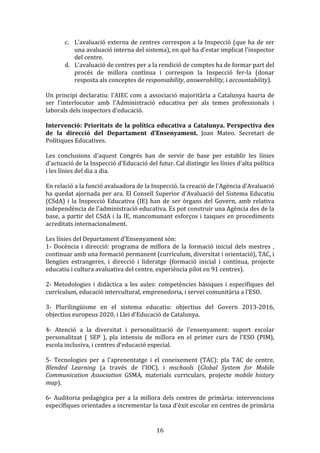 c. L'avaluació	
   externa	
   de	
   centres	
   correspon	
   a	
   la	
   Inspecció	
   (que	
   ha	
   de	
   ser	
  
una	
  avaluació	
  interna	
  del	
  sistema),	
  en	
  què	
  ha	
  d'estar	
  implicat	
  l'inspector	
  
del	
  centre.	
  
d. L'avaluació	
  de	
  centres	
  per	
  a	
  la	
  rendició	
  de	
  comptes	
  ha	
  de	
  formar	
  part	
  del	
  
procés	
   de	
   millora	
   contínua	
   i	
   correspon	
   la	
   Inspecció	
   fer-­‐la	
   (donar	
  
resposta	
  als	
  conceptes	
  de	
  responsability,	
  answerability,	
  i	
  accountability).	
  
	
  
Un	
   principi	
   declaratiu:	
   l'AIEC	
   com	
   a	
   associació	
   majoritària	
   a	
   Catalunya	
   hauria	
   de	
  
ser	
   l'interlocutor	
   amb	
   l'Administració	
   educativa	
   per	
   als	
   temes	
   professionals	
   i	
  
laborals	
  dels	
  inspectors	
  d'educació.	
  
	
  
Intervenció:	
   Prioritats	
   de	
   la	
   política	
   educativa	
   a	
   Catalunya.	
   Perspectiva	
   des	
  
de	
   la	
   direcció	
   del	
   Departament	
   d'Ensenyament.	
   Joan	
   Mateo.	
   Secretari	
   de	
  
Polítiques	
  Educatives.	
  
	
  
Les	
   conclusions	
   d'aquest	
   Congrés	
   han	
   de	
   servir	
   de	
   base	
   per	
   establir	
   les	
   línies	
  
d'actuació	
  de	
  la	
  Inspecció	
  d'Educació	
  del	
  futur.	
  Cal	
  distingir	
  les	
  línies	
  d'alta	
  política	
  
i	
  les	
  línies	
  del	
  dia	
  a	
  dia.	
  
	
  
En	
  relació	
  a	
  la	
  funció	
  avaluadora	
  de	
  la	
  Inspecció,	
  la	
  creació	
  de	
  l'Agència	
  d'Avaluació	
  
ha	
  quedat	
  ajornada	
  per	
  ara.	
  El	
  Consell	
  Superior	
  d'Avaluació	
  del	
  Sistema	
  Educatiu	
  
(CSdA)	
   i	
   la	
   Inspecció	
   Educativa	
   (IE)	
   han	
   de	
   ser	
   òrgans	
   del	
   Govern,	
   amb	
   relativa	
  
independència	
  de	
  l'administració	
  educativa.	
  Es	
  pot	
  construir	
  una	
  Agència	
  des	
  de	
  la	
  
base,	
   a	
   partir	
   del	
   CSdA	
   i	
   la	
   IE,	
   mancomunant	
   esforços	
   i	
   tasques	
   en	
   procediments	
  
acreditats	
  internacionalment.	
  
	
  
Les	
  línies	
  del	
  Departament	
  d'Ensenyament	
  són:	
  
1-­‐	
   Docència	
   i	
   direcció:	
   programa	
   de	
   millora	
   de	
   la	
   formació	
   inicial	
   dels	
   mestres	
   ,	
  
continuar	
  amb	
  una	
  formació	
  permanent	
  (currículum,	
  diversitat	
  i	
  orientació),	
  TAC,	
  i	
  
llengües	
   estrangeres,	
   i	
   direcció	
   i	
   lideratge	
   (formació	
   inicial	
   i	
   contínua,	
   projecte	
  
educatiu	
  i	
  cultura	
  avaluativa	
  del	
  centre,	
  experiència	
  pilot	
  en	
  91	
  centres).	
  
	
  
2-­‐	
   Metodologies	
   i	
   didàctica	
   a	
   les	
   aules:	
   competències	
   bàsiques	
   i	
   específiques	
   del	
  
currículum,	
  educació	
  intercultural,	
  emprenedoria,	
  i	
  servei	
  comunitària	
  a	
  l'ESO.	
  
	
  
3-­‐	
   Plurilingüisme	
   en	
   el	
   sistema	
   educatiu:	
   objectius	
   del	
   Govern	
   2013-­‐2016,	
  
objectius	
  europeus	
  2020,	
  i	
  Llei	
  d'Educació	
  de	
  Catalunya.	
  
	
  
4-­‐	
   Atenció	
   a	
   la	
   diversitat	
   i	
   personalització	
   de	
   l'ensenyament:	
   suport	
   escolar	
  
personalitzat	
   (	
   SEP	
   ),	
   pla	
   intensiu	
   de	
   millora	
   en	
   el	
   primer	
   curs	
   de	
   l'ESO	
   (PIM),	
  
escola	
  inclusiva,	
  i	
  centres	
  d'educació	
  especial.	
  
	
  
5-­‐	
   Tecnologies	
   per	
   a	
   l'aprenentatge	
   i	
   el	
   coneixement	
   (TAC):	
   pla	
   TAC	
   de	
   centre,	
  
Blended	
   Learning	
   (a	
   través	
   de	
   l'IOC),	
   i	
   mschools	
   (Global	
   System	
   for	
   Mobile	
  
Communication	
   Association	
   GSMA,	
   materials	
   curriculars,	
   projecte	
   mobile	
   history	
  
map).	
  
	
  
6-­‐	
   Auditoria	
   pedagògica	
   per	
   a	
   la	
   millora	
   dels	
   centres	
   de	
   primària:	
   intervencions	
  
específiques	
   orientades	
   a	
   incrementar	
   la	
   taxa	
   d'èxit	
   escolar	
   en	
   centres	
   de	
   primària	
  

	
  

16	
  

 