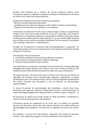 garantir	
   l'èxit	
   educatiu	
   per	
   a	
   tothom.	
   No	
   serveix	
   qualsevol	
   retòrica	
   sobre	
  
l'autonomia,	
   segons	
   els	
   objectius	
   i	
   propòsits	
   (rebuig	
   de	
   la	
   uniformitat,	
   la	
   diversitat	
  
de	
  centres	
  com	
  a	
  valor	
  del	
  sistema	
  educatiu).	
  
	
  
El	
  paper	
  de	
  la	
  Inspecció	
  en	
  les	
  noves	
  maneres	
  de	
  regulació:	
  
-­‐	
  derivat	
  de	
  la	
  idea	
  moderna	
  de	
  diversitat,	
  
-­‐	
  possibilita	
  projectes	
  diversos	
  adequats	
  a	
  cada	
  realitat	
  i	
  centrats	
  en	
  els	
  resultats,	
  
-­‐	
  assegura	
  en	
  els	
  resultats	
  una	
  equitat	
  per	
  a	
  la	
  ciutadania.	
  
	
  
L'autonomia	
  en	
  educació	
  no	
  és	
  fer	
  el	
  que	
  cadascú	
  vulgui,	
  es	
  basa	
  en	
  compromisos	
  
recíprocs.	
   No	
   n'hi	
   ha	
   prou	
   amb	
   decretar-­‐la,	
   ha	
   de	
   ser	
   construïda,	
   cada	
   centre	
   la	
  
construeix	
  en	
  circumstàncies	
  diferents.	
  Cal	
  considerar	
  també	
  la	
  tensió	
  que	
  suposa	
  
la	
  diferenciació	
  institucional	
  de	
  l'oferta	
  pública.	
  És	
  un	
  nou	
  model	
  públic	
  de	
  gestió	
  
que	
  en	
  últim	
  extrem	
  conté	
  una	
  tendència	
  neoliberal.	
  En	
  certa	
  mesura,	
  l'autonomia	
  
està	
  vinculada	
  a	
  elements	
  re	
  –centralitzadors.	
  
	
  
El	
   paper	
   de	
   la	
   Inspecció	
   es	
   relaciona	
   amb	
   l'acompanyament,	
   la	
   supervisió	
   i	
   el	
  
control	
  de	
  resultats.	
  Hi	
  ha	
  un	
  cert	
  perill	
  que	
  les	
  noves	
  agències	
  d'avaluació	
  usurpin	
  
el	
  paper	
  de	
  l'avaluació.	
  
	
  
Tres	
  funcions	
  clau	
  de	
  la	
  Inspecció	
  :	
  
1	
  .	
  Control	
  del	
  compliment	
  normatiu	
  (inservible	
  per	
  a	
  la	
  millor).	
  
2	
  .	
  Assessorament,	
  acompanyament,	
  mediació,	
  arbitratge.	
  
3	
  .	
  Avaluació	
  externa	
  (interna	
  ?)	
  de	
  resultats.	
  
	
  
Com	
  dinamitzar	
  les	
  escoles	
  per	
  aconseguir	
  bona	
  educació	
  per	
  a	
  tothom	
  (lideratge	
  
pedagògic	
   dels	
   equips	
   directius	
   com	
   a	
   factor	
   crític	
   com	
   la	
   millora).	
   Estem	
   en	
   una	
  
etapa	
  de	
  transició	
  entre	
  la	
  direcció	
  escolar	
  heretada	
  i	
  les	
  noves	
  orientacions.	
  
	
  
Els	
  equips	
  directius	
  i	
  els	
  serveis	
  de	
  suport	
  a	
  l'escola	
  com	
  a	
  lloc	
  clau	
  de	
  millora.	
  El	
  
lideratge	
   s'ha	
   d'orientar	
   cap	
   a	
   l'aprenentatge.	
   Aquestes	
   competències	
   es	
   poden	
  
desenvolupar	
  tant	
  en	
  la	
  formació	
  inicial	
  com	
  en	
  el	
  desenvolupament	
  professional.	
  
Els	
   centres	
   educatius	
   han	
   d'assegurar	
   a	
   tots	
   els	
   alumnes	
   els	
   aprenentatges	
  
imprescindibles.	
  
	
  
Es	
   tracta	
   de	
   garantir	
   els	
   aprenentatges	
   dels	
   estudiants,	
   a	
   través	
   d'uns	
   bons	
  
professors	
   que	
   segueixin	
   aprenent,	
   redissenyant	
   l'escola,	
   i	
   amb	
   mecanismes	
   de	
  
suport	
  (lideratge	
  pedagògic	
  dels	
  equips	
  directius	
  ,	
  serveis	
  de	
  suport	
  ,	
  inspecció	
  ,	
  ...).	
  
	
  
Els	
   processos	
   de	
   millora	
   han	
   d'estar	
   basats	
   en	
   dades	
   (resultats	
   o	
   rendiments	
   ):	
  
trencar	
  la	
  cultura	
  del	
  jo	
  penso	
  de	
  cada	
  professor	
  .	
  
	
  
L'avaluació	
   externa	
   de	
   rendiments	
   ha	
   de	
   servir	
   per	
   a	
   la	
   millora,	
   per	
   prendre	
  
mesures	
   des	
   del	
   centre	
   i	
   des	
   de	
   fora	
   dels	
   centres	
   educatius.	
   Si	
   es	
   volen	
   millorar	
   els	
  
aprenentatges	
   dels	
   estudiants,	
   s'ha	
   d'invertir	
   en	
   capacitar	
   les	
   escoles	
   per	
   assolir-­‐
ho.	
  
	
  
Per	
   finalitzar	
   ,	
   una	
   frase	
   de	
   Linda	
   Darling	
   -­‐	
   Hammond:	
   "En	
   comptes	
   de	
   dissenyar	
  
controls	
  ,	
  crear	
  capacitats;	
  assegurar	
  a	
  tots	
  els	
  estudiants	
  el	
  dret	
  d'aprendre"	
  .	
  

	
  

2	
  

 