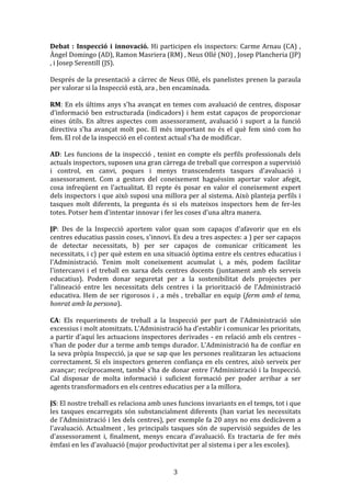 Debat	
   :	
   Inspecció	
   i	
   innovació.	
   Hi	
   participen	
   els	
   inspectors:	
   Carme	
   Arnau	
   (CA)	
   ,	
  
Àngel	
  Domingo	
  (AD),	
  Ramon	
  Masriera	
  (RM)	
  ,	
  Neus	
  Ollé	
  (NO)	
  ,	
  Josep	
  Plancheria	
  (JP)	
  
,	
  i	
  Josep	
  Serentill	
  (JS).	
  
	
  
Després	
   de	
   la	
   presentació	
   a	
   càrrec	
   de	
   Neus	
   Ollé,	
   els	
   panelistes	
   prenen	
   la	
   paraula	
  
per	
  valorar	
  si	
  la	
  Inspecció	
  està,	
  ara	
  ,	
  ben	
  encaminada.	
  
	
  
RM:	
  En	
  els	
  últims	
  anys	
  s'ha	
  avançat	
  en	
  temes	
  com	
  avaluació	
  de	
  centres,	
  disposar	
  
d'informació	
   ben	
   estructurada	
   (indicadors)	
   i	
   hem	
   estat	
   capaços	
   de	
   proporcionar	
  
eines	
   útils.	
   En	
   altres	
   aspectes	
   com	
   assessorament,	
   avaluació	
   i	
   suport	
   a	
   la	
   funció	
  
directiva	
   s'ha	
   avançat	
   molt	
   poc.	
   El	
   més	
   important	
   no	
   és	
   el	
   què	
   fem	
   sinó	
   com	
   ho	
  
fem.	
  El	
  rol	
  de	
  la	
  inspecció	
  en	
  el	
  context	
  actual	
  s'ha	
  de	
  modificar.	
  
	
  
AD:	
   Les	
   funcions	
   de	
   la	
   inspecció	
   ,	
   tenint	
   en	
   compte	
   els	
   perfils	
   professionals	
   dels	
  
actuals	
  inspectors,	
  suposen	
  una	
  gran	
  càrrega	
  de	
  treball	
  que	
  correspon	
  a	
  supervisió	
  
i	
   control,	
   en	
   canvi,	
   poques	
   i	
   menys	
   transcendents	
   tasques	
   d'avaluació	
   i	
  
assessorament.	
   Com	
   a	
   gestors	
   del	
   coneixement	
   haguéssim	
   aportar	
   valor	
   afegit,	
  
cosa	
   infreqüent	
   en	
   l'actualitat.	
   El	
   repte	
   és	
   posar	
   en	
   valor	
   el	
   coneixement	
   expert	
  
dels	
  inspectors	
  i	
  que	
  això	
  suposi	
  una	
  millora	
  per	
  al	
  sistema.	
  Això	
  planteja	
  perfils	
  i	
  
tasques	
   molt	
   diferents,	
   la	
   pregunta	
   és	
   si	
   els	
   mateixos	
   inspectors	
   hem	
   de	
   fer-­‐les	
  
totes.	
  Potser	
  hem	
  d'intentar	
  innovar	
  i	
  fer	
  les	
  coses	
  d'una	
  altra	
  manera.	
  
	
  
JP:	
   Des	
   de	
   la	
   Inspecció	
   aportem	
   valor	
   quan	
   som	
   capaços	
   d'afavorir	
   que	
   en	
   els	
  
centres	
   educatius	
   passin	
   coses,	
   s'innovi.	
   Es	
   deu	
   a	
   tres	
   aspectes:	
   a	
   )	
   per	
   ser	
   capaços	
  
de	
   detectar	
   necessitats,	
   b)	
   per	
   ser	
   capaços	
   de	
   comunicar	
   críticament	
   les	
  
necessitats,	
  i	
  c)	
  per	
  què	
  estem	
  en	
  una	
  situació	
  òptima	
  entre	
  els	
  centres	
  educatius	
  i	
  
l'Administració.	
   Tenim	
   molt	
   coneixement	
   acumulat	
   i,	
   a	
   més,	
   podem	
   facilitar	
  
l'intercanvi	
   i	
   el	
   treball	
   en	
   xarxa	
   dels	
   centres	
   docents	
   (juntament	
   amb	
   els	
   serveis	
  
educatius).	
   Podem	
   donar	
   seguretat	
   per	
   a	
   la	
   sostenibilitat	
   dels	
   projectes	
   per	
  
l'alineació	
   entre	
   les	
   necessitats	
   dels	
   centres	
   i	
   la	
   priorització	
   de	
   l'Administració	
  
educativa.	
   Hem	
   de	
   ser	
   rigorosos	
   i	
   ,	
   a	
   més	
   ,	
   treballar	
   en	
   equip	
   (ferm	
  amb	
  el	
  tema,	
  
honrat	
  amb	
  la	
  persona).	
  
	
  
CA:	
   Els	
   requeriments	
   de	
   treball	
   a	
   la	
   Inspecció	
   per	
   part	
   de	
   l'Administració	
   són	
  
excessius	
  i	
  molt	
  atomitzats.	
  L'Administració	
  ha	
  d'establir	
  i	
  comunicar	
  les	
  prioritats,	
  
a	
  partir	
  d'aquí	
  les	
  actuacions	
  inspectores	
  derivades	
  -­‐	
  en	
  relació	
  amb	
  els	
  centres	
  -­‐	
  
s'han	
  de	
  poder	
  dur	
  a	
  terme	
  amb	
  temps	
  durador.	
  L'Administració	
  ha	
  de	
  confiar	
  en	
  
la	
  seva	
  pròpia	
  Inspecció,	
  ja	
  que	
  se	
  sap	
  que	
  les	
  persones	
  realitzaran	
  les	
  actuacions	
  
correctament.	
   Si	
   els	
   inspectors	
   generen	
  confiança	
  en	
  els	
  centres,	
   això	
   serveix	
  per	
  
avançar;	
  recíprocament,	
  també	
  s'ha	
  de	
  donar	
  entre	
  l'Administració	
  i	
  la	
  Inspecció.	
  
Cal	
   disposar	
   de	
   molta	
   informació	
   i	
   suficient	
   formació	
   per	
   poder	
   arribar	
   a	
   ser	
  
agents	
  transformadors	
  en	
  els	
  centres	
  educatius	
  per	
  a	
  la	
  millora.	
  
	
  
JS:	
  El	
  nostre	
  treball	
  es	
  relaciona	
  amb	
  unes	
  funcions	
  invariants	
  en	
  el	
  temps,	
  tot	
  i	
  que	
  
les	
   tasques	
   encarregats	
   són	
   substancialment	
   diferents	
   (han	
   variat	
   les	
   necessitats	
  
de	
  l'Administració	
  i	
  les	
  dels	
  centres),	
  per	
  exemple	
  fa	
  20	
  anys	
  no	
  ens	
  dedicàvem	
  a	
  
l'avaluació.	
   Actualment	
   ,	
   les	
   principals	
   tasques	
   són	
   de	
   supervisió	
   seguides	
   de	
   les	
  
d'assessorament	
   i,	
   finalment,	
   menys	
   encara	
   d'avaluació.	
   Es	
   tractaria	
   de	
   fer	
   més	
  
èmfasi	
  en	
  les	
  d'avaluació	
  (major	
  productivitat	
  per	
  al	
  sistema	
  i	
  per	
  a	
  les	
  escoles).	
  

	
  

3	
  

 
