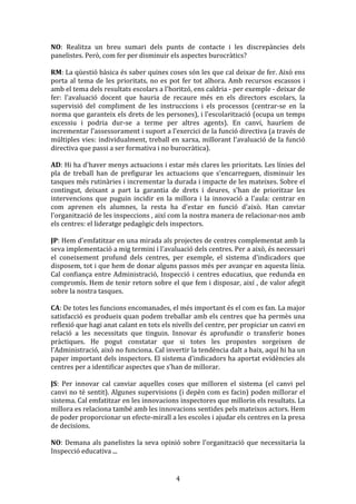 NO:	
   Realitza	
   un	
   breu	
   sumari	
   dels	
   punts	
   de	
   contacte	
   i	
   les	
   discrepàncies	
   dels	
  
panelistes.	
  Però,	
  com	
  fer	
  per	
  disminuir	
  els	
  aspectes	
  burocràtics?	
  
	
  
RM:	
  La	
  qüestió	
  bàsica	
  és	
  saber	
  quines	
  coses	
  són	
  les	
  que	
  cal	
  deixar	
  de	
  fer.	
  Això	
  ens	
  
porta	
   al	
   tema	
   de	
   les	
   prioritats,	
   no	
   es	
   pot	
   fer	
   tot	
   alhora.	
   Amb	
   recursos	
   escassos	
   i	
  
amb	
  el	
  tema	
  dels	
  resultats	
  escolars	
  a	
  l'horitzó,	
  ens	
  caldria	
  -­‐	
  per	
  exemple	
  -­‐	
  deixar	
  de	
  
fer:	
   l'avaluació	
   docent	
   que	
   hauria	
   de	
   recaure	
   més	
   en	
   els	
   directors	
   escolars,	
   la	
  
supervisió	
   del	
   compliment	
   de	
   les	
   instruccions	
   i	
   els	
   processos	
   (centrar-­‐se	
   en	
   la	
  
norma	
  que	
  garanteix	
  els	
  drets	
  de	
  les	
  persones),	
  i	
  l'escolarització	
  (ocupa	
  un	
  temps	
  
excessiu	
   i	
   podria	
   dur-­‐se	
   a	
   terme	
   per	
   altres	
   agents).	
   En	
   canvi,	
   hauríem	
   de	
  
incrementar	
   l'assessorament	
   i	
   suport	
   a	
   l'exercici	
   de	
   la	
   funció	
   directiva	
   (a	
   través	
   de	
  
múltiples	
   vies:	
   individualment,	
   treball	
   en	
   xarxa,	
   millorant	
   l'avaluació	
   de	
   la	
   funció	
  
directiva	
  que	
  passi	
  a	
  ser	
  formativa	
  i	
  no	
  burocràtica).	
  
	
  
AD:	
  Hi	
  ha	
  d'haver	
  menys	
  actuacions	
  i	
  estar	
  més	
  clares	
  les	
  prioritats.	
  Les	
  línies	
  del	
  
pla	
   de	
   treball	
   han	
   de	
   prefigurar	
   les	
   actuacions	
   que	
   s'encarreguen,	
   disminuir	
   les	
  
tasques	
  més	
  rutinàries	
  i	
  incrementar	
  la	
  durada	
  i	
  impacte	
  de	
  les	
  mateixes.	
  Sobre	
  el	
  
contingut,	
   deixant	
   a	
   part	
   la	
   garantia	
   de	
   drets	
   i	
   deures,	
   s'han	
   de	
   prioritzar	
   les	
  
intervencions	
   que	
   puguin	
   incidir	
   en	
   la	
   millora	
   i	
   la	
   innovació	
   a	
   l'aula:	
   centrar	
   en	
  
com	
   aprenen	
   els	
   alumnes,	
   la	
   resta	
   ha	
   d'estar	
   en	
   funció	
   d'això.	
   Han	
   canviar	
  
l'organització	
  de	
  les	
  inspeccions	
  ,	
  així	
  com	
  la	
  nostra	
  manera	
  de	
  relacionar-­‐nos	
  amb	
  
els	
  centres:	
  el	
  lideratge	
  pedagògic	
  dels	
  inspectors.	
  
	
  
JP:	
   Hem	
   d'emfatitzar	
   en	
   una	
   mirada	
   als	
   projectes	
   de	
   centres	
   complementat	
   amb	
   la	
  
seva	
  implementació	
  a	
  mig	
  termini	
  i	
  l'avaluació	
  dels	
  centres.	
  Per	
  a	
  això,	
  és	
  necessari	
  
el	
   coneixement	
   profund	
   dels	
   centres,	
   per	
   exemple,	
   el	
   sistema	
   d'indicadors	
   que	
  
disposem,	
  tot	
  i	
  que	
  hem	
  de	
  donar	
  alguns	
  passos	
  més	
  per	
  avançar	
  en	
  aquesta	
  línia.	
  
Cal	
   confiança	
   entre	
   Administració,	
   Inspecció	
   i	
   centres	
   educatius,	
   que	
   redunda	
   en	
  
compromís.	
  Hem	
  de	
  tenir	
  retorn	
  sobre	
  el	
  que	
  fem	
  i	
  disposar,	
  així	
  ,	
  de	
  valor	
  afegit	
  
sobre	
  la	
  nostra	
  tasques.	
  
	
  
CA:	
  De	
  totes	
  les	
  funcions	
  encomanades,	
  el	
  més	
  important	
  és	
  el	
  com	
  es	
  fan.	
  La	
  major	
  
satisfacció	
  es	
  produeix	
  quan	
  podem	
  treballar	
  amb	
  els	
  centres	
  que	
  ha	
  permès	
  una	
  
reflexió	
  que	
  hagi	
  anat	
  calant	
  en	
  tots	
  els	
  nivells	
  del	
  centre,	
  per	
  propiciar	
  un	
  canvi	
  en	
  
relació	
   a	
   les	
   necessitats	
   que	
   tinguin.	
   Innovar	
   és	
   aprofundir	
   o	
   transferir	
   bones	
  
pràctiques.	
   He	
   pogut	
   constatar	
   que	
   si	
   totes	
   les	
   propostes	
   sorgeixen	
   de	
  
l'Administració,	
  això	
  no	
  funciona.	
  Cal	
  invertir	
  la	
  tendència	
  dalt	
  a	
  baix,	
  aquí	
  hi	
  ha	
  un	
  
paper	
  important	
  dels	
  inspectors.	
  El	
  sistema	
  d'indicadors	
  ha	
  aportat	
  evidències	
  als	
  
centres	
  per	
  a	
  identificar	
  aspectes	
  que	
  s'han	
  de	
  millorar.	
  
	
  
JS:	
   Per	
   innovar	
   cal	
   canviar	
   aquelles	
   coses	
   que	
   milloren	
   el	
   sistema	
   (el	
   canvi	
   pel	
  
canvi	
  no	
  té	
  sentit).	
  Algunes	
  supervisions	
  (i	
  depèn	
  com	
  es	
  facin)	
  poden	
  millorar	
  el	
  
sistema.	
  Cal	
  emfatitzar	
  en	
  les	
  innovacions	
  inspectores	
  que	
  millorin	
  els	
  resultats.	
  La	
  
millora	
  es	
  relaciona	
  també	
  amb	
  les	
  innovacions	
  sentides	
  pels	
  mateixos	
  actors.	
  Hem	
  
de	
  poder	
  proporcionar	
  un	
  efecte-­‐mirall	
  a	
  les	
  escoles	
  i	
  ajudar	
  els	
  centres	
  en	
  la	
  presa	
  
de	
  decisions.	
  
	
  
NO:	
   Demana	
   als	
   panelistes	
   la	
   seva	
   opinió	
   sobre	
   l'organització	
   que	
   necessitaria	
   la	
  
Inspecció	
  educativa	
  ...	
  

	
  

4	
  

 