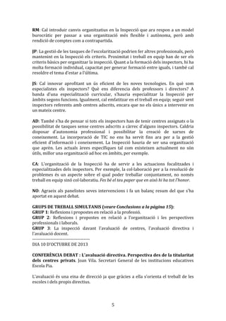 RM:	
  Cal	
  introduir	
  canvis	
  organitzatius	
  en	
  la	
  Inspecció	
  que	
  ara	
  respon	
  a	
  un	
  model	
  
burocràtic	
   per	
   passar	
   a	
   una	
   organització	
   més	
   flexible	
   i	
   autònoma,	
   però	
   amb	
  
rendició	
  de	
  comptes	
  com	
  a	
  contrapartida.	
  
	
  
JP:	
  La	
  gestió	
  de	
  les	
  tasques	
  de	
  l'escolarització	
  podrien	
  fer	
  altres	
  professionals,	
  però	
  
mantenint	
  en	
  la	
  Inspecció	
  els	
  criteris.	
  Proximitat	
  i	
  treball	
  en	
  equip	
  han	
  de	
  ser	
  els	
  
criteris	
  bàsics	
  per	
  organitzar	
  la	
  inspecció.	
  Quant	
  a	
  la	
  formació	
  dels	
  inspectors,	
  hi	
  ha	
  
molta	
  formació	
  individual,	
  capacitat	
  per	
  generar	
  formació	
  entre	
  iguals,	
  i	
  també	
  cal	
  
resoldre	
  el	
  tema	
  d'estar	
  a	
  l'última.	
  
	
  
JS:	
   Cal	
   innovar	
   aprofitant	
   un	
   ús	
   eficient	
   de	
   les	
   noves	
   tecnologies.	
   En	
   què	
   som	
  
especialistes	
   els	
   inspectors?	
   Què	
   ens	
   diferencia	
   dels	
   professors	
   i	
   directors?	
   A	
  
banda	
   d'una	
   especialització	
   curricular,	
   s’hauria	
   especialitzar	
   la	
   Inspecció	
   per	
  
àmbits	
  segons	
  funcions.	
  Igualment,	
  cal	
  emfatitzar	
  en	
  el	
  treball	
  en	
  equip;	
  seguir	
  sent	
  
inspectors	
  referents	
  amb	
  centres	
  adscrits,	
  encara	
  que	
  no	
  els	
  únics	
  a	
  intervenir	
  en	
  
un	
  mateix	
  centre.	
  
	
  
AD:	
  També	
  s'ha	
  de	
  pensar	
  si	
  tots	
  els	
  inspectors	
  han	
  de	
  tenir	
  centres	
  assignats	
  o	
  la	
  
possibilitat	
  de	
  tasques	
  sense	
  centres	
  adscrits	
  a	
  càrrec	
  d'alguns	
  inspectors.	
  Caldria	
  
disposar	
   d'autonomia	
   professional	
   i	
   possibilitar	
   la	
   creació	
   de	
   xarxes	
   de	
  
coneixement.	
   La	
   incorporació	
   de	
   TIC	
   no	
   ens	
   ha	
   servit	
   fins	
   ara	
   per	
   a	
   la	
   gestió	
  
eficient	
   d'informació	
   i	
   coneixement.	
   La	
   Inspecció	
   hauria	
   de	
   ser	
   una	
   organització	
  
que	
   aprèn.	
   Les	
   actuals	
   àrees	
   específiques	
   tal	
   com	
   existeixen	
   actualment	
   no	
   són	
  
útils,	
  millor	
  una	
  organització	
  ad	
  hoc	
  en	
  àmbits,	
  per	
  exemple.	
  
	
  
CA:	
   L'organització	
   de	
   la	
   Inspecció	
   ha	
   de	
   servir	
   a	
   les	
   actuacions	
   focalitzades	
   i	
  
especialitzades	
  dels	
  inspectors.	
  Per	
  exemple,	
  la	
  col·laboració	
  per	
  a	
  la	
  resolució	
  de	
  
problemes	
   és	
   un	
   aspecte	
   sobre	
   el	
   qual	
   poder	
   treballar	
   conjuntament,	
   no	
   només	
  
treball	
  en	
  equip	
  sinó	
  col·laboratiu.	
  Fes	
  bé	
  el	
  teu	
  paper	
  que	
  en	
  això	
  hi	
  ha	
  tot	
  l'honor.	
  
	
  
NO:	
   Agraeix	
   als	
   panelistes	
   seves	
   intervencions	
   i	
   fa	
   un	
   balanç	
   resum	
   del	
   que	
   s'ha	
  
aportat	
  en	
  aquest	
  debat.	
  
	
  
GRUPS	
  DE	
  TREBALL	
  SIMULTANIS	
  (veure	
  Conclusions	
  a	
  la	
  pàgina	
  15):	
  
GRUP	
  1:	
  Reflexions	
  i	
  propostes	
  en	
  relació	
  a	
  la	
  professió.	
  
GRUP	
   2:	
   Reflexions	
   i	
   propostes	
   en	
   relació	
   a	
   l'organització	
   i	
   les	
   perspectives	
  
professionals	
  i	
  laborals.	
  
GRUP	
   3:	
   La	
   inspecció	
   davant	
   l'avaluació	
   de	
   centres,	
   l'avaluació	
   directiva	
   i	
  
l'avaluació	
  docent.	
  
-­‐-­‐-­‐-­‐-­‐-­‐-­‐-­‐-­‐-­‐-­‐-­‐-­‐-­‐-­‐-­‐-­‐-­‐-­‐-­‐-­‐-­‐-­‐-­‐-­‐-­‐-­‐-­‐-­‐-­‐-­‐-­‐-­‐-­‐-­‐-­‐-­‐-­‐	
  
DIA	
  10	
  D'OCTUBRE	
  DE	
  2013	
  
	
  
CONFERÈNCIA	
   DEBAT	
   :	
   L'avaluació	
   directiva.	
   Perspectiva	
   des	
   de	
   la	
   titularitat	
  
dels	
   centres	
   privats.	
   Joan	
   Vila.	
   Secretari	
   General	
   de	
   les	
   institucions	
   educatives	
  
Escola	
  Pia.	
  
	
  
L'avaluació	
   és	
   una	
   eina	
   de	
   direcció	
   ja	
   que	
   gràcies	
   a	
   ella	
   s'orienta	
   el	
   treball	
   de	
   les	
  
escoles	
  i	
  dels	
  propis	
  directius.	
  
	
  

	
  

5	
  

 