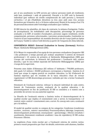 per	
   al	
   seu	
   assoliment.	
   La	
   GPD	
   serveix	
   per	
   valorar	
   persones	
   (amb	
   alt	
   rendiment,	
  
amb	
   baix	
   rendiment	
   i	
   amb	
   alt	
   potencial).	
   Vinculat	
   a	
   la	
   GDP	
   està	
   la	
   formació:	
  
individual	
   (per	
   millorar	
   els	
   nivells	
   competencials	
   de	
   cada	
   persona	
   ),	
   formació	
  
col·lectiva	
   i	
   el	
   pla	
   d'habilitats	
   directives	
   (a	
   tres	
   anys	
   amb	
   unes	
   tres	
   accions	
  
formatives	
  per	
  trimestre,	
  de	
  6	
  a	
  16	
  hores	
  cadascuna).	
  Només	
  hi	
  ha	
  menys	
  d'un	
  5	
  %	
  
de	
  personal	
  descontent	
  amb	
  l'estratègia	
  avaluadora	
  que	
  s'utilitza.	
  
	
  
El	
  IRH	
  descriu	
  les	
  plantilles,	
  els	
  tipus	
  de	
  contracte,	
  la	
  mitjana	
  d'antiguitat,	
  l'índex	
  
de	
   jerarquització,	
   els	
   treballadors	
   amb	
   discapacitat,	
   percentatge	
   de	
   persones	
  
avaluades	
   a	
   la	
   GDP,	
   el	
   nombre	
   d'avaluadors,	
   persones	
   segons	
   rendiment,	
   nivells	
  
competencials,	
  persones	
  seleccionades,	
  i	
  persones	
  promocionades.	
  Continuïtat	
  en	
  
l'exercici	
  d'una	
  responsabilitat:	
  els	
  mandats	
  directius	
  són	
  de	
  4	
  anys	
  (amb	
  un	
  òptim	
  
de	
  8	
  anys).	
  També	
  es	
  valora	
  l'estil	
  directiu	
  (a	
  partir	
  de	
  l'enquesta	
  de	
  clima	
  laboral).	
  
	
  
CONFERÈNCIA	
   DEBAT:	
   External	
   Evaluation	
   in	
   Saxony	
   (Germany).	
   Matthias	
  
Meyer.	
  Sächsische	
  Bildunginstitute	
  (SBI).	
  
	
  
El	
  Sr	
  Meyer	
  és	
  responsable	
  d'un	
  equip	
  de	
  tres	
  persones	
  avaluadores	
  (inspector	
  SBI	
  
i	
   dos	
   professors	
   a	
   temps	
   parcial)	
   per	
   avaluar	
   anualment	
   5	
   centres	
   de	
   formació	
  
professional	
   i	
   10	
   centres	
   de	
   primària	
   al	
   Sächsische	
   Bildunginstitute	
   (SBI)	
   que	
  
s'ocupa	
   del	
   currículum,	
   la	
   formació	
   del	
   professorat	
   i	
   l’avaluació	
   dels	
   centres	
  
docents,	
   i	
   que	
   és	
   una	
   entitat	
   separada	
   del	
   Sächsische	
   Bildungagentur	
   (SBA)	
   que	
  
s'ocupa	
  de	
  la	
  supervisió.	
  
	
  
Presenta	
   unes	
   dades	
   d'Alemanya	
   (82	
   milions	
   d'	
   habitants	
   i	
   790.000	
   professors,	
  
dels	
   quals	
   4,3	
   milions	
   i	
   30.000	
   professors	
   corresponen	
   a	
   Saxònia)	
   .	
   Saxònia	
   és	
   el	
  
Land	
   que	
   ocupa	
   la	
   segona	
   posició	
   en	
   resultats	
   educatius.	
   La	
   llei	
   d'educació	
   de	
  
Saxònia	
   expressa	
   que	
   els	
   resultats	
   de	
   la	
   tasca	
   educativa	
   s'han	
   de	
   revisar	
  
regularment	
  i	
  el	
  SBI	
  desenvolupa	
  processos	
  i	
  mètodes	
  per	
  dur	
  a	
  terme	
  l'avaluació	
  
educativa.	
  
	
  
Orientació	
   de	
   l'avaluació	
   externa:	
   reforçar	
   la	
   situació	
   individual	
   de	
   cada	
   centre,	
  
foment	
   de	
   l'autonomia	
   escolar,	
   avaluació	
   de	
   la	
   qualitat	
   educativa,	
   i	
   de	
  
desenvolupament	
   en	
   lloc	
   de	
   justificació.	
   El	
   SBI	
   es	
   considera	
   a	
   si	
   mateix	
   com	
   a	
  
proveïdor	
  de	
  serveis	
  i	
  no	
  una	
  autoritat	
  superior.	
  
	
  
La	
   filosofia	
   de	
   l'avaluació	
   externa	
   a	
   Saxònia	
   inclou	
   el	
   desenvolupament	
   de	
   la	
  
qualitat	
   escolar	
   que	
   implica	
   el	
   coneixement	
   com	
   a	
   servei,	
   la	
   transparència	
   i	
   el	
  
control,	
  entre	
  control	
  i	
  coneixement	
  com	
  a	
  servei.	
  Es	
  concep	
  més	
  com	
  a	
  avaluació	
  
per	
  a	
  la	
  millora.	
  
	
  
El	
   model	
   de	
   qualitat	
   escolar	
   es	
   compon	
   de	
   les	
   categories:	
   Condicions	
   (condicions	
  
escolars	
  ,	
  recursos	
  ,	
  entorn	
  i	
  necessitats),	
  Processos(cultura,	
  lideratge,	
  cooperació,	
  
desenvolupament	
   professional,	
   ensenyament	
   -­‐	
   aprenentatge,	
   i	
   Efectes	
   (resultats	
   i	
  
assoliments,	
   bàsicament	
   rendiment	
   acadèmic	
   i	
   taxa	
   de	
   repetidors).	
   El	
   SBI	
   avalua	
  
Processos	
  i	
  Efectes.	
  
	
  
La	
   seqüència	
   d'una	
   visita	
   escolar	
   per	
   a	
   l'avaluació	
   externa	
   de	
   centres	
   inclou:	
  
primera	
   reunió	
   preparativa	
   per	
   fixar	
   els	
   detalls;	
   entrevistes	
   amb	
   alumnes,	
   famílies	
  

	
  

7	
  

 