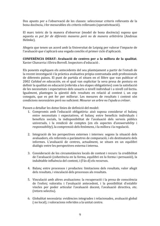 Dos	
   apunts	
   per	
   a	
   l'observació	
   de	
   les	
   classes:	
   seleccionar	
   criteris	
   rellevants	
   de	
   la	
  
bona	
  docència,	
  i	
  fer	
  mesurables	
  els	
  criteris	
  rellevants	
  (operativització).	
  
	
  
El	
   marc	
   teòric	
   de	
   la	
   manera	
   d'observar	
   (model	
   de	
   bona	
   docència)	
   suposa	
   que	
  
aquesta	
   es	
   pot	
   fer	
   de	
   diferents	
   maneres	
   però	
   no	
   de	
   manera	
   arbitrària	
   (Andreas	
  
Helmke).	
  
	
  
Afegeix	
  que	
  tenen	
  un	
  acord	
  amb	
  la	
  Universitat	
  de	
  Leipzig	
  per	
  valorar	
  l'impacte	
  de	
  
l'avaluació	
  que	
  s'aplicarà	
  una	
  vegada	
  conclòs	
  el	
  primer	
  cicle	
  d'aplicació.	
  
	
  
CONFERÈNCIA	
   DEBAT:	
   Avaluació	
   de	
   centres	
   per	
   a	
   la	
   millora	
   de	
   la	
   qualitat.	
  
Xavier	
  Chavarria	
  i	
  Elvira	
  Borrell.	
  Inspectors	
  d'educació	
  .	
  
	
  
Els	
  ponents	
  expliquen	
  els	
  antecedents	
  del	
  seu	
  plantejament	
  a	
  partir	
  de	
  l'estudi	
  de	
  
la	
  recent	
  investigació	
  i	
  la	
  pràctica	
  avaluativa	
  pròpia	
  contrastada	
  amb	
  professionals	
  
de	
   diferents	
   països.	
   El	
   punt	
   de	
   partida	
   el	
   situen	
   en	
   el	
   llibre	
   que	
   van	
   publicar	
   el	
  
2002	
   Calidad	
   en	
   educación,	
   en	
   el	
   qual	
   van	
   explicitar	
   la	
   seva	
   presa	
   de	
   postura	
   en	
  
definir	
  la	
  qualitat	
  en	
  educació	
  (referida	
  a	
  les	
  etapes	
  obligatòries)	
  com	
  la	
  satisfacció	
  
de	
  les	
  necessitats	
  i	
  expectatives	
  dels	
  usuaris	
  a	
  nivell	
  individual	
  i	
  a	
  nivell	
  col·lectiu.	
  
Igualment,	
   plantegen	
   la	
   qüestió	
   dels	
   resultats	
   en	
   relació	
   al	
   context	
   i,	
   un	
   cop	
  
coneguts,	
   que	
   es	
   pot	
   fer	
   per	
   millorar.	
   Les	
   mesures	
   de	
   resultats	
   i	
   context	
   són	
  
condicions	
  necessàries	
  però	
  no	
  suficient:	
  Mesurar	
  un	
  arbre	
  no	
  l’ajuda	
  a	
  créixer.	
  
	
  
Passen	
  a	
  detallar	
  les	
  dotze	
  línies	
  de	
  definició	
  del	
  model:	
  
1. Compromís	
   amb	
   l'educació	
   obligatòria:	
   això	
   suposa	
   considerar	
   el	
   balanç	
  
entre	
   necessitats	
   i	
   expectatives,	
   el	
   balanç	
   entre	
   beneficis	
   individuals	
   i	
  
beneficis	
   socials,	
   la	
   indisponibilitat	
   de	
   l'avaluació	
   dels	
   serveis	
   públics	
  
universals,	
   i	
   la	
   rendició	
   de	
   comptes	
   (en	
   els	
   aspectes	
   d’answerability	
   i	
  
responsability),	
  la	
  comprensió	
  dels	
  fenòmens,	
  i	
  la	
  millora	
  i	
  la	
  regulació.	
  
	
  
2. Integració	
   de	
   les	
   perspectives	
   externes	
   i	
   internes:	
   segons	
   la	
   situació	
   dels	
  
avaluadors,	
  els	
  referents	
  o	
  paràmetres	
  de	
  comparació,	
  i	
  els	
  destinataris	
  dels	
  
informes.	
   L'avaluació	
   de	
   centres,	
   actualment,	
   se	
   situen	
   en	
   un	
   equilibri	
  
dialògic	
  entre	
  les	
  perspectives	
  externa	
  i	
  interna.	
  
	
  
3. Consideració	
  de	
  les	
  circumstàncies	
  locals	
  de	
  context	
  i	
  recurs:	
  la	
  credibilitat	
  
de	
  l'avaluació	
  (coherència	
  en	
  la	
  forma,	
  equilibri	
  en	
  la	
  forma	
  i	
  persuasió),	
  la	
  
indubtable	
  influència	
  del	
  context,	
  i	
  (l'ús	
  d)	
  els	
  recursos.	
  
	
  
4. Balanç	
   entre	
   processos	
   i	
   productes:	
   limitacions	
   dels	
   resultats,	
   valor	
   afegit	
  
dels	
  resultats,	
  i	
  vinculació	
  dels	
  processos	
  als	
  resultats.	
  
	
  
5. Vinculació	
  amb	
  altres	
  avaluacions:	
  la	
  recuperació	
  i	
  la	
  presa	
  de	
  consciència	
  
de	
   l'esforç	
   valoratiu	
   i	
   l'avaluació	
   antecedent,	
   i	
   la	
   possibilitat	
   d'establir	
  
vincles	
   per	
   poder	
   articular	
   l'avaluació	
   docent,	
   l'avaluació	
   directiva,	
   etc.	
  
(retorn	
  selectiu).	
  
	
  
6. Globalitat	
  necessària:	
  evidències	
  integrades	
  i	
  relacionades,	
  avaluació	
  global	
  
(	
  no	
  local),	
  i	
  valoracions	
  referides	
  a	
  la	
  unitat	
  centre.	
  

	
  

9	
  

 