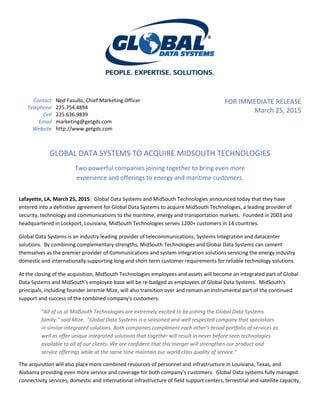 Contact Ned Fasullo, Chief Marketing Officer
Telephone 225.754.4894
Cell 225.636.9839
Email marketing@getgds.com
Website http://www.getgds.com
FOR IMMEDIATE RELEASE
March 25, 2015
GLOBAL DATA SYSTEMS TO ACQUIRE MIDSOUTH TECHNOLOGIES
Two powerful companies joining together to bring even more
experience and offerings to energy and maritime customers.
Lafayette, LA, March 25, 2015: Global Data Systems and MidSouth Technologies announced today that they have
entered into a definitive agreement for Global Data Systems to acquire MidSouth Technologies, a leading provider of
security, technology and communications to the maritime, energy and transportation markets. Founded in 2003 and
headquartered in Lockport, Louisiana, MidSouth Technologies serves 1200+ customers in 14 countries.
Global Data Systems is an industry leading provider of telecommunications, Systems Integration and datacenter
solutions. By combining complementary strengths, MidSouth Technologies and Global Data Systems can cement
themselves as the premier provider of Communications and system integration solutions servicing the energy industry
domestic and internationally supporting long and short term customer requirements for reliable technology solutions.
At the closing of the acquisition, MidSouth Technologies employees and assets will become an integrated part of Global
Data Systems and MidSouth's employee base will be re-badged as employees of Global Data Systems. MidSouth's
principals, including founder Jeremie Mize, will also transition over and remain an instrumental part of the continued
support and success of the combined company's customers.
"All of us at MidSouth Technologies are extremely excited to be joining the Global Data Systems
family." said Mize. "Global Data Systems is a seasoned and well respected company that specializes
in similar integrated solutions. Both companies compliment each other's broad portfolio of services as
well as offer unique integrated solutions that together will result in never before seen technologies
available to all of our clients. We are confident that this merger will strengthen our product and
service offerings while at the same time maintain our world class quality of service."
The acquisition will also place more combined resources of personnel and infrastructure in Louisiana, Texas, and
Alabama providing even more service and coverage for both company’s customers. Global Data systems fully managed
connectivity services, domestic and international infrastructure of field support centers, terrestrial and satellite capacity,
 