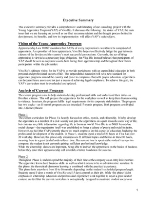 1
Executive Summary
This executive summary provides a comprehensive understanding of our consulting project with the
Young Apprentice Program (YAP) at Viva Rio. It discusses the following: the vision of YAP,the main
issue that we are focusing on, as well as our final recommendation and the thought process behind its
development, its benefits, and how its implementation will affect YAP’s stakeholders.
Vision of the Young Apprentice Program
Apprenticeship Law 10.097 mandates that 5-15% of every corporation’s workforce be comprised of
apprentices. As a provider of these apprentices, Viva Rio hopes to effectively bridge the gap between
citizens of the favelas and the country’s most successfulcorporations. Currently, the act of hiring
apprentices is viewed as a necessary legal obligation, but Viva Rio instead believes that participants of
YAP should be seen as corporate assets,both during their apprenticeship and throughout their future
participation within the job market.
Viva Rio’s ultimate vision for the YAP is to provide participants with an unparalleled education in both
personal and professional sectors of life. This unparalleled education will set a new standard for
apprentice programs around the country and prove to companies that with proper education, apprentices
can become future assets and not just a means of achieving legal compliance. To achieve this goal, the
YAP’s curriculum must be overhauled and updated.
Analysis of Current Program
The current program aims to help students develop professional skills and understand their duties as
Brazilian citizens. This will prepare the apprentices for the workplace as well as keep them from resorting
to violence. In return, the program fulfills legal requirements for its corporate stakeholders. The program
has two tracks—an 11-month program and an extended 17-month program. Both programs are divided
into 3 distinct phases:
Phase 1
The current curriculum for Phase 1 is heavily focused on ethics, morals, and citizenship. It helps develop
the apprentice as a member of a civil society and puts the apprentices on a path towards a new way of life,
but contains very little information regarding life in business world. Viva Rio is an NGO focused on
social change—the organization itself was established to foster a culture of peace and social inclusion.
However,we feel that YAP currently places too much emphasis on this aspect of education, hindering the
professional development of the student. In Phase 1, students spend a total of 80 hours at Viva Rio over
20 work day. However,this phase only encompasses 21 different topics and themes in these 80 hours,
meaning there is a great deal of underutilized time. Because no time is spent at the student’s respective
company, the student is not currently gaining sufficient professional knowledge.
While the citizenship classes are important, being able to instruct the apprentices on the basics of business
before they enter their apprenticeship will establish a better foundation for success.
Phase 2
Throughout Phase 2, students spend the majority of their time at the company as an entry level worker.
The apprentice learns hard business skills as well as what it means to be an administrative assistant. In
this phase, the theoretical classroom learning is combined with the practical experience.
This phase lasts anywhere from 10 to 16 months depending on the student’s scheduled program length.
Students spend 5 days a month at Viva Rio and 15 days a month at their job. While this phase’s joint
emphasis on citizenship education and professional experience work together to cover a great deal of
content, we feelthat the current curriculum is not optimally designed to maximize student success as
 