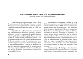 8 
O grito de Jesus na cruz e seus ecos na contemporaneidade 
Entrevista especial com Francine Bigaouette 
“Esse mistério do rebaixamento de Cristo a ponto 
de cair no abismo do abandono por Deus nos é posto à 
disposição no aqui e agora da nossa existência, graças à 
Eucaristia, que atualiza o sacrifício pascal de Cristo”, diz 
a teóloga. 
Especialmente na Semana Santa, momento em 
que, tradicionalmente, os católicos celebram a Paixão, o 
sofrimento, a morte e a ressurreição de Jesus Cristo, entre 
o Domingo de Ramos e o Domingo da Páscoa, “a escuta 
do grito de Jesus crucificado nos permite vivenciar a per-turbadora 
descoberta de que, quando experimentamos 
de diversas maneiras o poder do mal e da morte, temos 
o direito de pensar que somos abandonados por Deus, 
de nos sentir entregues por Ele e de lhe perguntar por 
que, sem que isso viole a qualidade de nossa confiança 
e de nossa esperança Nele”, assinala Francine Bigaou-ette, 
teóloga canadense, nesta entrevista concedida por 
e-mail à IHU On-Line. 
Autora da tese de doutorado intitulada Le cri de 
déréliction de Jésus en croix. Densité existentielle et sal-vifique 
(Editions du Cerf, 2004), na qual propõe uma 
reflexão sobre o grito de Jesus na cruz: “Meu Deus, meu 
Deus, por que me abandonaste?”, Francine ressalta que, 
diante das nossas indagações em relação ao silêncio e 
abandono de Deus nos momentos de sofrimento, “ao 
mesmo tempo, porém, descobrimos que as situações 
existenciais de abandono que vivenciamos não podem 
mais ser interpretadas como a expressão da ausência de 
Deus, de sua indiferença, de seu recuo, de seu castigo. 
Aqui, sem negar a ambiguidade trágica da existência 
humana em certos momentos, Jesus nos chama para 
uma conversão radical do nosso juízo sobre Deus e nós 
mesmos”. 
Na interpretação da teóloga, é justamente no 
instante da morte de Jesus na cruz que “é desvelada 
a face de um Deus que luta contra a hostilidade dos 
 