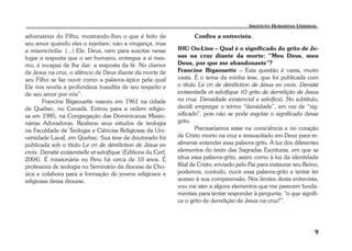 9 
adversários do Filho, mostrando-lhes o que é feito de 
seu amor quando eles o rejeitam: não a vingança, mas 
a misericórdia. (...) Ele, Deus, vem para suscitar nesse 
lugar a resposta que o ser humano, entregue a si mes-mo, 
é incapaz de lhe dar: a resposta da fé. No clamor 
de Jesus na cruz, o silêncio de Deus diante da morte de 
seu Filho se faz ouvir como a palavra-ápice pela qual 
Ele nos revela a profundeza inaudita de seu respeito e 
de seu amor por nós”. 
Francine Bigaouette nasceu em 1961 na cidade 
de Quebec, no Canadá. Entrou para a ordem religio-sa 
em 1985, na Congregação das Dominicanas Missio-nárias 
Adoradoras. Realizou seus estudos de teologia 
na Faculdade de Teologia e Ciências Religiosas da Uni-versidade 
Laval, em Quebec. Sua tese de doutorado foi 
publicada sob o título Le cri de déréliction de Jésus en 
croix. Densité existentielle et salvifique (Editions du Cerf, 
2004). É missionária no Peru há cerca de 10 anos. É 
professora de teologia no Seminário da diocese de Cho-sica 
e colabora para a formação de jovens religiosos e 
religiosas dessa diocese. 
Confira a entrevista. 
IHU On-Line – Qual é o significado do grito de Je-sus 
na cruz diante da morte: “Meu Deus, meu 
Deus, por que me abandonaste”? 
Francine Bigaouette – Esta questão é vasta, muito 
vasta. É o tema da minha tese, que foi publicada com 
o título Le cri de déréliction de Jésus en croix. Densité 
existentielle et salvifique (O grito de derrelição de Jesus 
na cruz. Densidade existencial e salvífica). No subtítulo, 
decidi empregar o termo “densidade”, em vez de “sig-nificado”, 
pois não se pode esgotar o significado desse 
grito. 
Precisaríamos estar na consciência e no coração 
de Cristo morto na cruz e ressuscitado em Deus para re-almente 
entender essa palavra-grito. À luz dos diferentes 
elementos do texto das Sagradas Escrituras, em que se 
situa essa palavra-grito, assim como à luz da identidade 
filial de Cristo, enviado pelo Pai para instaurar seu Reino, 
podemos, contudo, ouvir essa palavra-grito e tentar ter 
acesso à sua compreensão. Nos limites desta entrevista, 
vou me ater a alguns elementos que me parecem funda-mentais 
para tentar responder à pergunta: “o que signifi-ca 
o grito de derrelição de Jesus na cruz?”. 
 