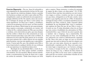 13 
Francine Bigaouette – Na cruz, Jesus foi submetido a 
uma experiência de obscurecimento da face do Pai, pois 
o Pai, segundo seu misterioso desígnio, deixou o pecado 
dos humanos se abater com todo o peso sobre seu Filho, 
mergulhando-o assim no sofrimento de uma aparente se-paração 
definitiva do Pai. No entanto, Jesus não sucum-biu 
à tentação de pensar que Deus é como parece ser 
nessa experiência: um Deus que o rejeita, o amaldiçoa, 
o priva de sua presença e de seu amor; um Deus ausente 
diante de seu drama. Muito longe de cair nessa tentação, 
Jesus superou a provação, consentindo em manter, sob 
o olhar do Pai, a atitude própria do Filho que reconhece 
e confessa, como demonstra seu grito, que essa situação 
não lhe confere o direito de se fiar unicamente em suas 
visões humanas para dizer o que cabe a ele e ao Reino. A 
soberania do amor pelo Pai pode parecer ter se tornado 
uma pura quimera sob o efeito obscuro de sua rejeição 
pelos humanos, mas isso não significa que o seja efetiva-mente. 
O amor pelo Pai, que o faz subsistir como Filho o 
torna impermeável a qualquer declínio de sua confiança 
e de sua esperança na onipotência desse amor. 
Revelação de sua identidade filial, a morte de Je-sus 
no abandono por Deus parece também constituir 
uma teofania. Em sua narrativa, Marcos associa estreita-mente 
o acontecimento da morte de Jesus com o rasgo 
da cortina do santuário: “Então Jesus lançou um forte 
grito e expirou. Nesse momento, a cortina do santuário 
se rasgou de alto a baixo, em duas partes” (15, 37-38). 
O mesmo Deus cuja face não podemos ver sem morrer-mos 
rasgou a cortina e mostrou sua face no ato-ápice 
em que Jesus, entregando-se ao Pai até a morte, mani-festava 
o que significa para ele ser o Filho. O abandono 
[entrega] de Jesus a Deus, na própria experiência de seu 
abandono por Deus, revela-se, então, enquanto última 
atualização de sua identidade filial, como a manifesta-ção 
suprema de Deus Pai que dá seu Filho à morte, e 
à morte na cruz. É então desvelada a face de um Deus 
que luta contra a hostilidade dos adversários do Filho, 
mostrando-lhes o que é feito de seu amor quando eles 
o rejeitam: não a vingança, mas a misericórdia. Em 
Jesus na cruz como amaldiçoado de Deus, em Jesus 
em sofrimento por sentir-se definitivamente separado 
do Pai, Deus vem justo ao lugar em que se encontra 
aquele que não está ou deixou de estar em relação com 
Ele e que, por essa razão, deveria ser, segundo a Lei, 
abandonado e rejeitado por Ele. Deus vem para susci-tar 
nesse lugar a resposta que o ser humano, entregue 
a si mesmo, é incapaz de lhe dar: a resposta da fé. No 
clamor de Jesus na cruz, o silêncio de Deus diante da 
morte de seu Filho se faz ouvir como a palavra-ápice 
pela qual Ele nos revela a profundeza inaudita de seu 
respeito e de seu amor por nós. 
 