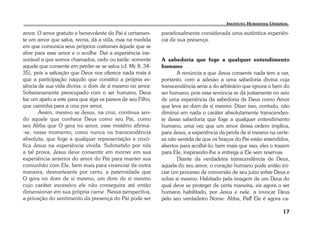 17 
amor. O amor gratuito e benevolente do Pai é certamen-te 
um amor que salva, recria, dá a vida, mas na medida 
em que comunica seus próprios costumes àquele que se 
abre para esse amor e o acolhe. Daí a experiência ine-xorável 
a que somos chamados, cedo ou tarde: somente 
aquele que consente em perder-se se salva (cf. Mc 8, 34- 
35), pois a salvação que Deus nos oferece nada mais é 
que a participação naquilo que constitui a própria es-sência 
de sua vida divina: o dom de si mesmo no amor. 
Soberanamente preocupado com o ser humano, Deus 
faz um apelo a este para que siga os passos de seu Filho, 
que caminha para a cruz por amor. 
Assim, mesmo se Jesus, na cruz, continua sen-do 
aquele que conhece Deus como seu Pai, como 
seu Abba que O gera no amor, esse mistério afirma- 
-se, nesse momento, como nunca na transcendência 
absoluta, que foge a qualquer representação e cruci-fica 
Jesus na experiência vivida. Submetido por nós 
a tal prova, Jesus deve consentir em morrer em sua 
experiência anterior do amor do Pai para manter sua 
comunhão com Ele, bem mais para vivenciar de outra 
maneira, desnorteante por certo, a paternidade que 
O gera no dom de si mesmo, um dom de si mesmo 
cujo caráter excessivo ele não conseguira até então 
dimensionar em sua própria carne. Nessa perspectiva, 
a privação do sentimento da presença do Pai pode ser 
paradoxalmente considerada uma autêntica experiên-cia 
de sua presença. 
A sabedoria que foge a qualquer entendimento 
humano 
A renúncia a que Jesus consente nada tem a ver, 
portanto, com a adesão a uma sabedoria divina cuja 
transcendência seria a do arbitrário que ignora o bem do 
ser humano, pois essa renúncia se dá justamente no seio 
de uma experiência da sabedoria de Deus como Amor 
que leva ao dom de si mesmo. Dizer isso, contudo, não 
diminui em nada o caráter absolutamente transcenden-te 
dessa sabedoria que foge a qualquer entendimento 
humano, uma vez que um amor dessa ordem implica, 
para Jesus, a experiência da perda de si mesmo na certe-za 
não sentida de que os braços do Pai estão estendidos, 
abertos para acolhê-lo; bem mais que isso, eles o trazem 
para Ele, inspirando-lhe a entrega a Ele sem reservas. 
Diante da verdadeira transcendência de Deus, 
aquela do seu amor, o coração humano pode então ini-ciar 
um processo de conversão de seu juízo sobre Deus e 
sobre si mesmo. Habitado pela imagem de um Deus do 
qual deve se proteger de certa maneira, eis agora o ser 
humano habilitado, por Jesus e nele, a invocar Deus 
pelo seu verdadeiro Nome: Abba, Pai! Ele é agora ca- 
 