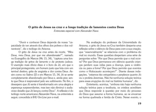19 
O grito de Jesus na cruz e a longa tradição de lamentos contra Deus 
Entrevista especial com Alexander Nava 
“Ouvir e conhecer Deus depende da nossa “ca-pacidade 
de ver através dos olhos dos pobres e dos vul-neráveis”, 
diz o teólogo do Arizona. 
O grito de Jesus na cruz antes da morte, “Meu 
Deus, meu Deus, por que me abandonaste?”, narrado 
no Evangelho de Marcos (Mc 15, 34), “captura uma lon-ga 
tradição de gritos de lamento e de protesto judeus. 
O exemplo mais óbvio disso é o livro de Jó, em que o 
principal protagonista, um homem justo que luta com um 
terrível destino, grita de angústia e dor contra Deus. As-sim 
como no Salmo 22 e em Marcos 15, 34, Jó se sente 
completamente abandonado por Deus e, ainda pior, sen-te 
que Deus é responsável pelo seu sofrimento. No fim, o 
desespero que Jó sente é transformado em uma alegria e 
esperança surpreendentes, mas isso não diminui o auda-cioso 
desafio que Jó lançou contra Deus”. A reflexão é do 
teólogo norte-americano Alexander Nava, na entrevista a 
seguir, concedida à IHU On-Line por e-mail. 
Na avaliação do professor da Universidade do 
Arizona, o grito de Jesus na Cruz também desperta uma 
reflexão sobre o silêncio de Deus para com a sua criação, 
que “essencialmente” se relaciona com o problema do 
mal no mundo. Essas questões despertam uma série de 
perguntas sobre “Por que Deus permite que o mal ocor-ra? 
Por que Deus permanece em silêncio quando crian-ças 
perdem suas vidas para a doença, para a violên-cia 
ou para a fome? Por que Deus permite que eventos 
como o Holocausto aconteçam?”. Diante dessas inda-gações, 
“estamos tão estupefatos e perplexos quanto Jó 
ou o profeta Jeremias. Não há nenhuma solução teórica 
para essas erupções do mal na história humana”, diz. 
Entretanto, acentua, “embora não haja nenhuma 
solução teórica para a teodiceia, os cristãos acreditam 
que Deus responde à questão por meio do processo 
do Deus que assume a forma humana, ao se encarnar 
na forma quebrada e ferida de Cristo. Nesse evento, o 
 