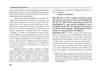 amor imortal de Deus pela humanidade, especialmente 
pelos pobres e aflitos, é demonstrado não por quaisquer 
conceitos filosóficos, mas sim pelo simples ato de solida-riedade 
20 
para com a humanidade”. 
Apesar das nossas inquietações e, às vezes, dú-vidas, 
acerca da presença de Deus no mundo e na 
nossa vida cotidiana, é na Carta de Paulo aos Fili-penses 
que “nos é dada a pista central para a com-preensão 
da visão cristã de Deus”, especialmente no 
trecho em que “Paulo fala que Deus ‘esvaziou-se a si 
mesmo, assumindo a condição de servo’”, esclarece 
o teólogo. E conclui: “Ao contrário das visões roma-nas 
da religião, em que o imperador romano era visto 
como divino, o cristianismo acredita que Deus veio na 
forma humilde e oprimida de um mendigo ou de um 
escravo. Em vez de se manifestar no poder político e 
no sucesso mundano, o Deus do Novo Testamento 
se revela na fraqueza e na impotência, no amor e no 
serviço aos outros”. 
Alexander Nava é mestre e doutor em Teolo-gia 
pela Universidade de Chicago. Lecionou na Univer-sidade 
de Seattle e desde 1999 leciona na Universida-de 
do Arizona, onde também ministra alguns cursos, 
entre eles, Amor e Religiões do Mundo, A questão 
de Deus, Religião e Cultura no Sudoeste. Atualmen-te 
Nava está trabalhando no projeto de um livro sobre 
a experiência da maravilha na religião da América Lati-na 
e da literatura. 
Confira a entrevista. 
IHU On-Line – Como o senhor interpreta o grito 
de Jesus na cruz antes da morte no Evangelho de 
Mc 15, 34: “Meu Deus, meu Deus, por que me 
abandonaste?” e que relação estabelece com o 
Evangelho de Mt, 26, 32, quando Jesus anuncia 
sua ressurreição dizendo: “Mas depois de ressus-citado, 
eu vos precederei na Galileia”? 
Alexander Nava – Como se sabe, esse grito de an-gústia 
de Jesus na cruz é uma referência ao Salmo 22 7, 
em que o salmista liberta os seus medos e problemas 
mais obscuros. Por exemplo, o Salmo 22, depois da fra-se 
“Meu Deus, meu Deus, por que me abandonaste?”, 
continua desta forma: “Estou como água derramada, e 
meus ossos todos se desconjuntam. Meu coração está 
como cera, derretendo-se dentro de mim. Minha força 
secou como argila, e minha língua colou-se ao maxilar. 
7 Salmo 22 é o vigésimo segundo salmo no Livro dos Salmos da 
Bíblia. O Evangelho de Marcos faz diversas alusões a este salmo 
durante a crucificação de Jesus, especialmente a partir do dito de 
Jesus na cruz: “Eloí, Eloí, lamá sabactâni?”, que quer dizer, “Meu 
Deus, meu Deus, por que me desamparaste?” (Mc 15, 34).(Nota 
da IHU On-Line) 
 