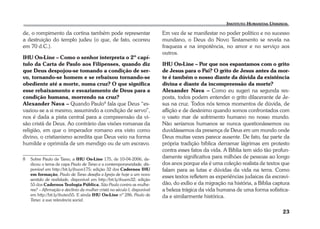23 
de, o rompimento da cortina também pode representar 
a destruição do templo judeu (o que, de fato, ocorreu 
em 70 d.C.). 
IHU On-Line – Como o senhor interpreta o 2º capí-tulo 
da Carta de Paulo aos Filipenses, quando diz 
que Deus despojou-se tomando a condição de ser-vo, 
tornando-se homem e se rebaixou tornando-se 
obediente até a morte, numa cruz? O que significa 
esse rebaixamento e esvaziamento de Deus para a 
condição humana, morrendo na cruz? 
Alexander Nava – Quando Paulo8 fala que Deus “es-vaziou- 
se a si mesmo, assumindo a condição de servo”, 
nos é dada a pista central para a compreensão da vi-são 
cristã de Deus. Ao contrário das visões romanas da 
religião, em que o imperador romano era visto como 
divino, o cristianismo acredita que Deus veio na forma 
humilde e oprimida de um mendigo ou de um escravo. 
8 Sobre Paulo de Tarso, a IHU On-Line 175, de 10-04-2006, de-dicou 
o tema de capa Paulo de Tarso e a contemporaneidade, dis-ponível 
em http://bit.ly/ihuon175; edição 32 dos Cadernos IHU 
em formação, Paulo de Tarso desafia a Igreja de hoje a um novo 
sentido de realidade, disponível em http://bit.ly/ihuem32; edição 
55 dos Cadernos Teologia Pública, São Paulo contra as mulhe-res? 
– Afirmação e declínio da mulher cristã no século I, disponível 
em http://bit.ly/ihuteo55. E ainda IHU On-Line nº 286, Paulo de 
Tarso: a sua relevância social. 
Em vez de se manifestar no poder político e no sucesso 
mundano, o Deus do Novo Testamento se revela na 
fraqueza e na impotência, no amor e no serviço aos 
outros. 
IHU On-Line – Por que nos espantamos com o grito 
de Jesus para o Pai? O grito de Jesus antes da mor-te 
é também o nosso diante da dúvida da existência 
divina e diante da incompreensão da morte? 
Alexander Nava – Como eu sugeri na segunda res-posta, 
todos podem entender o grito dilacerante de Je-sus 
na cruz. Todos nós temos momentos de dúvida, de 
aflição e de desânimo quando somos confrontados com 
o vasto mar de sofrimento humano no nosso mundo. 
Não seríamos humanos se nunca questionássemos ou 
duvidássemos da presença de Deus em um mundo onde 
Deus muitas vezes parece ausente. De fato, faz parte da 
própria tradição bíblica derramar lágrimas em protesto 
contra esses fatos da vida. A Bíblia tem sido tão profun-damente 
significativa para milhões de pessoas ao longo 
dos anos porque ela é uma coleção realista de textos que 
falam para as lutas e dúvidas da vida na terra. Como 
esses textos refletem as experiências judaicas da escravi-dão, 
do exílio e da migração na história, a Bíblia captura 
a beleza trágica da vida humana de uma forma sofistica-da 
e similarmente histórica. 
 