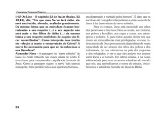 IHU On-Line – O capítulo 52 de Isaías (Isaías, 52 
13,15), diz: “Eis que meu Servo terá êxito, ele 
será enaltecido, elevado, exaltado grandemente. 
Da mesma forma que as multidões ficaram hor-rorizadas 
24 
a seu respeito (...) e seu aspecto não 
será mais o dos filhos de Adão (...) da mesma 
forma a seu respeito multidões de nações vão fi-car 
maravilhadas”. Como interpreta esse trecho 
em relação à morte e ressurreição de Cristo? A 
morte foi necessária para que se reconhecesse a 
sua Grandeza? 
Alexander Nava – A passagem do “servo sofredor” de 
Isaías foi muito influente nas visões cristãs de Cristo. É 
uma chave para compreender o significado da morte de 
Jesus. Como a passagem sugere, o servo “não parecia 
mais gente, tinha perdido toda a sua aparência humana... 
era desprezado e rejeitado pelos homens”. É claro que os 
escritores do Evangelho interpretaram a vida e a morte de 
Jesus à luz desse retrato do servo sofredor. 
Para os cristãos, Deus está escondido aos olhos 
dos poderosos e dos ricos; Deus se revela, ao contrário, 
aos pobres e humildes, aos cegos e coxos, aos estran-geiros 
e exilados. E, para todos aqueles dentre nós que 
vivem em circunstâncias mais privilegiadas, o nosso co-nhecimento 
de Deus permanecerá dependente da nossa 
capacidade de ver através dos olhos dos pobres e dos 
vulneráveis, de nos colocarmos na pele dos migrantes 
e dos refugiados, e ver o que eles podem nos ensinar 
sobre Deus e o homem. Em última análise, é na nossa 
solidariedade para com os servos sofredores do mundo 
que nós, que reivindicamos o nome de cristãos, desco-briremos 
a sabedoria humilde do Deus da Bíblia. 
 