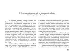 25 
O Deus que sofre e se revela na fraqueza não silencia 
Entrevista especial com Carlos Dreher 
As diversas passagens bíblicas revelam um 
Deus presente e não ausente, um Deus que se re-vela 
na sarça, no espinheiro insignificante, na brisa 
leve, no imperceptível, na manjedoura e até mes-mo 
na cruz, assinala o teólogo e pastor luterano Car-los 
Dreher, em entrevista feita por e-mail, à IHU On- 
Line. “Não é à toa que Paulo afirma que essa Palavra da 
Cruz é ‘escândalo para os judeus e loucura para os gen-tios’. 
O mundo não consegue compreender que Deus 
se revele na fraqueza. Porém, Ele, insistentemente, nos 
mostra que é Deus de perto, e não de longe. É Deus 
encarnado, que arma uma tenda no meio de nós, que 
vê o sofrimento, ouve os calmos e desce até o fundo do 
poço por nós”, afirma, na entrevista a seguir, concedida 
por e-mail. 
O grito de Jesus na Cruz antes da morte: “Meu 
Deus, meu Deus, por que me abandonaste?”, relatado 
no Evangelho de Marcos (Mc 15 33, 34), “nos apresenta 
o verdadeiro homem, de carne e osso, que sofre da mes-ma 
maneira que qualquer ser humano sofre”, interpreta 
o teólogo. E também revela a divindade de Deus, que 
se rebaixa à condição humana e se entrega à morte por 
nós. “Jesus é verdadeiro Deus. Então isso significa que 
Deus mesmo está ali pregado, sofrendo. Neste sentido, 
ele grita junto com Jesus. Não silencia, mas sofre com 
aquele ser humano arrebentado.” 
Para Dreher, a morte de Jesus na Cruz revela que 
“Deus está conosco também no sofrimento, também na 
cruz”, porque “Deus não ‘silencia’ diante do sofrimento 
humano, tampouco se ausenta. Ele está, sempre, no meio 
de nós. (...) Ele estava nas câmaras de gás do holocaus-to, 
Ele estava em meio aos povos indígenas brutalmente 
assassinados pelos conquistadores, e ainda está no meio 
deles. Ele está em meio aos pobres do mundo inteiro. 
Ele estava nos porões da tortura. Afinal, Ele mes-mo 
foi brutalmente torturado na Cruz. Como não estaria 
 