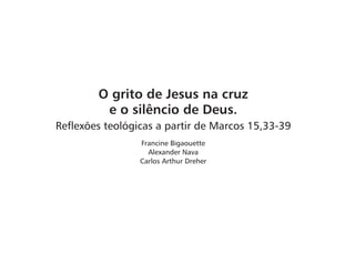 O grito de Jesus na cruz 
e o silêncio de Deus. 
Reflexões teológicas a partir de Marcos 15,33-39 
Francine Bigaouette 
Alexander Nava 
Carlos Arthur Dreher 
 