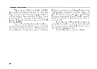 28 
“Nós pregamos a Cristo crucificado, escândalo 
para os judeus, loucura para os gentios; mas para os que 
foram chamados, tanto judeus como gregos, pregamos 
a Cristo, poder de Deus e sabedoria de Deus. Porque 
a loucura de Deus é mais sábia do que os homens; e a 
fraqueza de Deus é mais forte do que os homens.” (1 
Coríntios 1.23,25) 
Deus não “silencia” diante do sofrimento huma-no, 
tampouco se ausenta. Ele está, sempre, no meio de 
nós. Também na dor, também no sofrimento, também 
na cruz. Ele estava nas câmaras de gás do holocausto, 
Ele estava em meio aos povos indígenas brutalmente as-sassinados 
pelos conquistadores, e ainda está no meio 
deles. Ele está em meio aos pobres do mundo inteiro. 
Ele estava nos porões da tortura. Afinal, Ele mesmo foi 
brutalmente torturado na Cruz. Como não estaria co-nosco 
sempre? 
Quem crê assim em Deus não silencia diante dos 
desmandos do mundo, não silencia diante da morte, 
mas proclama sempre a vitória de Deus sobre escravi-dão, 
sofrimento, injustiça e morte. 
O Senhor Crucificado ressuscitou! Aleluia! 
 