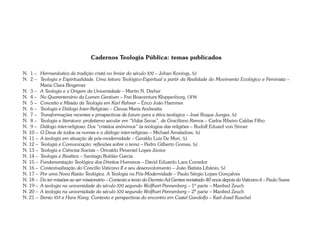Cadernos Teologia Pública: temas publicados 
N. 1 – Hermenêutica da tradição cristã no limiar do século XXI – Johan Konings, SJ 
N. 2 – Teologia e Espiritualidade. Uma leitura Teológico-Espiritual a partir da Realidade do Movimento Ecológico e Feminista – 
Maria Clara Bingemer 
N. 3 – A Teologia e a Origem da Universidade – Martin N. Dreher 
N. 4 – No Quarentenário da Lumen Gentium – Frei Boaventura Kloppenburg, OFM 
N. 5 – Conceito e Missão da Teologia em Karl Rahner – Érico João Hammes 
N. 6 – Teologia e Diálogo Inter-Religioso – Cleusa Maria Andreatta 
N. 7 – Transformações recentes e prospectivas de futuro para a ética teológica – José Roque Junges, SJ 
N. 8 – Teologia e literatura: profetismo secular em “Vidas Secas”, de Graciliano Ramos – Carlos Ribeiro Caldas Filho 
N. 9 – Diálogo inter-religioso: Dos “cristãos anônimos” às teologias das religiões – Rudolf Eduard von Sinner 
N. 10 – O Deus de todos os nomes e o diálogo inter-religioso – Michael Amaladoss, SJ 
N. 11 – A teologia em situação de pós-modernidade – Geraldo Luiz De Mori, SJ 
N. 12 – Teologia e Comunicação: reflexões sobre o tema – Pedro Gilberto Gomes, SJ 
N. 13 – Teologia e Ciências Sociais – Orivaldo Pimentel Lopes Júnior 
N. 14 – Teologia e Bioética – Santiago Roldán García 
N. 15 – Fundamentação Teológica dos Direitos Humanos – David Eduardo Lara Corredor 
N. 16 – Contextualização do Concílio Vaticano II e seu desenvolvimento – João Batista Libânio, SJ 
N. 17 – Por uma Nova Razão Teológica. A Teologia na Pós-Modernidade – Paulo Sérgio Lopes Gonçalves 
N. 18 – Do ter missões ao ser missionário – Contexto e texto do Decreto Ad Gentes revisitado 40 anos depois do Vaticano II – Paulo Suess 
N. 19 – A teologia na universidade do século XXI segundo Wolfhart Pannenberg – 1ª parte – Manfred Zeuch 
N. 20 – A teologia na universidade do século XXI segundo Wolfhart Pannenberg – 2ª parte – Manfred Zeuch 
N. 21 – Bento XVI e Hans Küng. Contexto e perspectivas do encontro em Castel Gandolfo – Karl-Josef Kuschel 
 